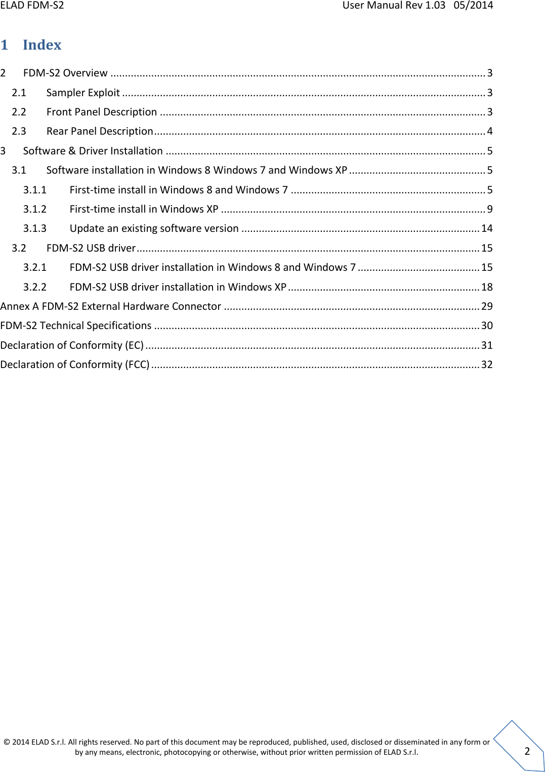 ELAD FDM-S2    User Manual Rev 1.03   05/2014  © 2014 ELAD S.r.l. All rights reserved. No part of this document may be reproduced, published, used, disclosed or disseminated in any form or by any means, electronic, photocopying or otherwise, without prior written permission of ELAD S.r.l.  2 1 Index 2  FDM-S2 Overview ................................................................................................................................. 3 2.1  Sampler Exploit ............................................................................................................................. 3 2.2  Front Panel Description ................................................................................................................ 3 2.3  Rear Panel Description .................................................................................................................. 4 3  Software &amp; Driver Installation .............................................................................................................. 5 3.1  Software installation in Windows 8 Windows 7 and Windows XP ............................................... 5 3.1.1  First-time install in Windows 8 and Windows 7 ................................................................... 5 3.1.2  First-time install in Windows XP ........................................................................................... 9 3.1.3  Update an existing software version .................................................................................. 14 3.2  FDM-S2 USB driver ...................................................................................................................... 15 3.2.1  FDM-S2 USB driver installation in Windows 8 and Windows 7 .......................................... 15 3.2.2  FDM-S2 USB driver installation in Windows XP .................................................................. 18 Annex A FDM-S2 External Hardware Connector ........................................................................................ 29 FDM-S2 Technical Specifications ................................................................................................................ 30 Declaration of Conformity (EC) ................................................................................................................... 31 Declaration of Conformity (FCC) ................................................................................................................. 32     