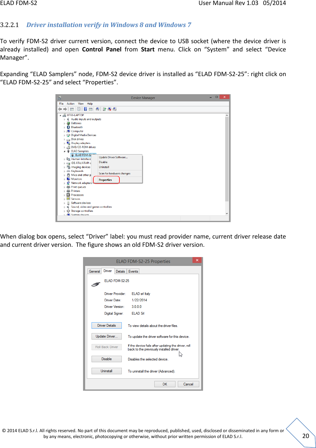 ELAD FDM-S2    User Manual Rev 1.03   05/2014  © 2014 ELAD S.r.l. All rights reserved. No part of this document may be reproduced, published, used, disclosed or disseminated in any form or by any means, electronic, photocopying or otherwise, without prior written permission of ELAD S.r.l.  20 3.2.2.1 Driver installation verify in Windows 8 and Windows 7  To verify FDM-S2 driver current version, connect the device to USB socket (where the  device driver is already  installed)  and  open  Control  Panel  from  Start menu.  Click  on  “System”  and  select  “Device Manager”.  Expanding “ELAD Samplers” node, FDM-S2 device driver is installed as “ELAD FDM-S2-25”: right click on “ELAD FDM-S2-25” and select “Properties”.    When dialog box opens, select “Driver” label: you must read provider name, current driver release date and current driver version.  The figure shows an old FDM-S2 driver version.     