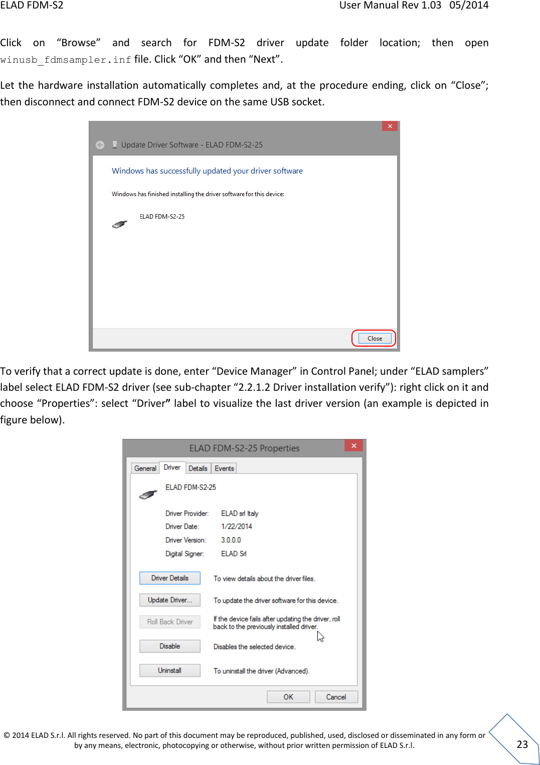 ELAD FDM-S2    User Manual Rev 1.03   05/2014  © 2014 ELAD S.r.l. All rights reserved. No part of this document may be reproduced, published, used, disclosed or disseminated in any form or by any means, electronic, photocopying or otherwise, without prior written permission of ELAD S.r.l.  23 Click  on  “Browse”  and  search  for  FDM-S2  driver  update  folder  location;  then  open winusb_fdmsampler.inf file. Click “OK” and then “Next”. Let  the  hardware  installation automatically completes and, at the procedure ending, click  on  “Close”; then disconnect and connect FDM-S2 device on the same USB socket.  To verify that a correct update is done, enter “Device Manager” in Control Panel; under “ELAD samplers” label select ELAD FDM-S2 driver (see sub-chapter “2.2.1.2 Driver installation verify”): right click on it and choose “Properties”: select “Driver” label to visualize the last driver version (an example is depicted in figure below).  