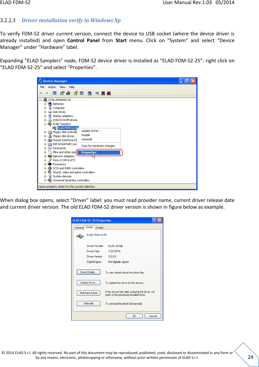 ELAD FDM-S2    User Manual Rev 1.03   05/2014  © 2014 ELAD S.r.l. All rights reserved. No part of this document may be reproduced, published, used, disclosed or disseminated in any form or by any means, electronic, photocopying or otherwise, without prior written permission of ELAD S.r.l.  24 3.2.2.3 Driver installation verify in Windows Xp  To verify FDM-S2 driver current version, connect the device to USB socket (where the  device driver is already  installed)  and  open  Control  Panel  from  Start menu.  Click  on  “System”  and  select  “Device Manager” under “Hardware” label.   Expanding “ELAD Samplers” node, FDM-S2 device driver is installed as “ELAD FDM-S2-25”: right click on “ELAD FDM-S2-25” and select “Properties”.    When dialog box opens, select “Driver” label: you must read provider name, current driver release date and current driver version. The old ELAD FDM-S2 driver version is shown in figure below as example.    