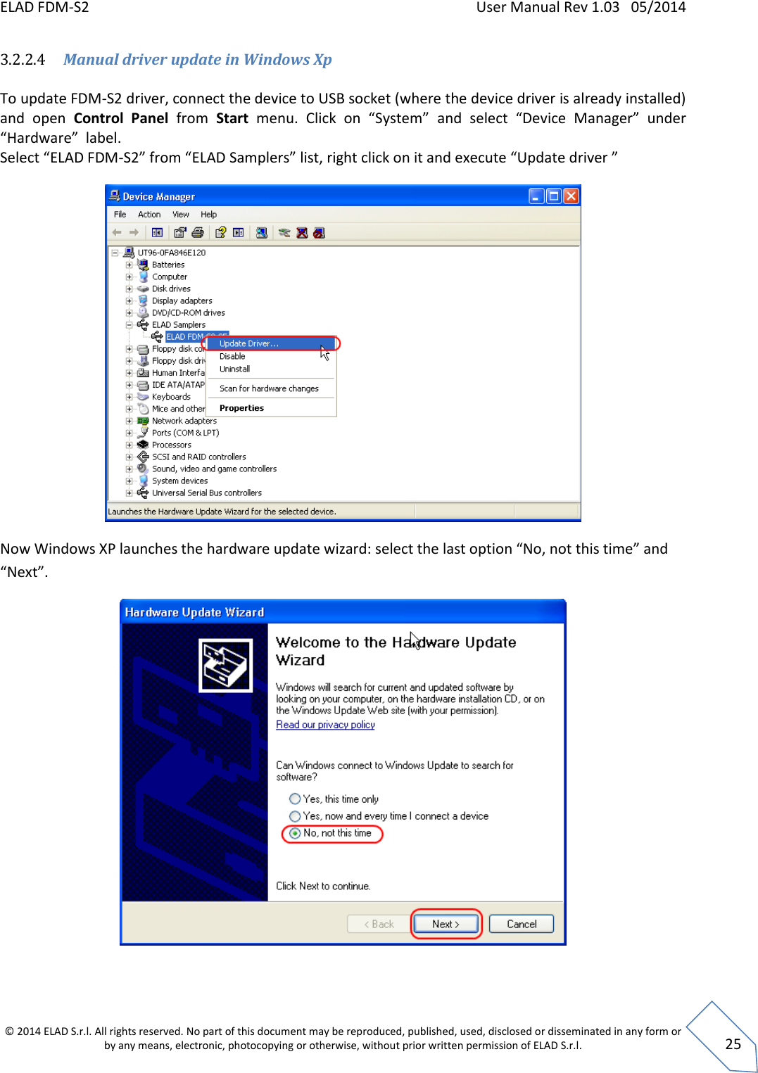 ELAD FDM-S2    User Manual Rev 1.03   05/2014  © 2014 ELAD S.r.l. All rights reserved. No part of this document may be reproduced, published, used, disclosed or disseminated in any form or by any means, electronic, photocopying or otherwise, without prior written permission of ELAD S.r.l.  25 3.2.2.4 Manual driver update in Windows Xp  To update FDM-S2 driver, connect the device to USB socket (where the device driver is already installed) and  open  Control  Panel  from  Start menu.  Click  on  “System” and  select  “Device  Manager”  under “Hardware”  label. Select “ELAD FDM-S2” from “ELAD Samplers” list, right click on it and execute “Update driver ”   Now Windows XP launches the hardware update wizard: select the last option “No, not this time” and “Next”.   