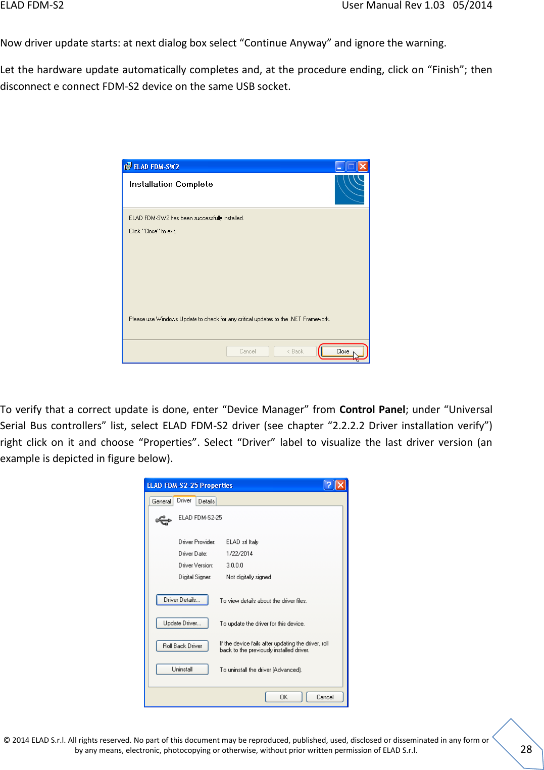 ELAD FDM-S2    User Manual Rev 1.03   05/2014  © 2014 ELAD S.r.l. All rights reserved. No part of this document may be reproduced, published, used, disclosed or disseminated in any form or by any means, electronic, photocopying or otherwise, without prior written permission of ELAD S.r.l.  28 Now driver update starts: at next dialog box select “Continue Anyway” and ignore the warning. Let the hardware update automatically completes and, at the procedure ending, click on “Finish”; then disconnect e connect FDM-S2 device on the same USB socket.     To verify that a correct update is done, enter “Device Manager” from Control Panel; under “Universal Serial  Bus  controllers”  list, select  ELAD FDM-S2  driver  (see  chapter  “2.2.2.2  Driver  installation verify”) right  click  on  it  and  choose  “Properties”.  Select  “Driver”  label  to  visualize  the  last  driver  version  (an example is depicted in figure below).    