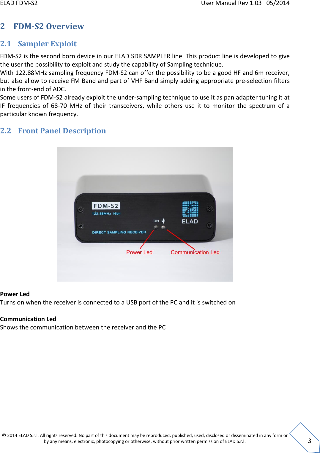 ELAD FDM-S2    User Manual Rev 1.03   05/2014  © 2014 ELAD S.r.l. All rights reserved. No part of this document may be reproduced, published, used, disclosed or disseminated in any form or by any means, electronic, photocopying or otherwise, without prior written permission of ELAD S.r.l.  3 2 FDM-S2 Overview  2.1 Sampler Exploit FDM-S2 is the second born device in our ELAD SDR SAMPLER line. This product line is developed to give the user the possibility to exploit and study the capability of Sampling technique. With 122.88MHz sampling frequency FDM-S2 can offer the possibility to be a good HF and 6m receiver, but also allow to receive FM Band and part of VHF Band simply adding appropriate pre-selection filters in the front-end of ADC.  Some users of FDM-S2 already exploit the under-sampling technique to use it as pan adapter tuning it at IF  frequencies  of  68-70  MHz  of  their  transceivers,  while  others  use  it  to  monitor  the  spectrum  of  a particular known frequency. 2.2 Front Panel Description    Power Led Turns on when the receiver is connected to a USB port of the PC and it is switched on  Communication Led Shows the communication between the receiver and the PC  