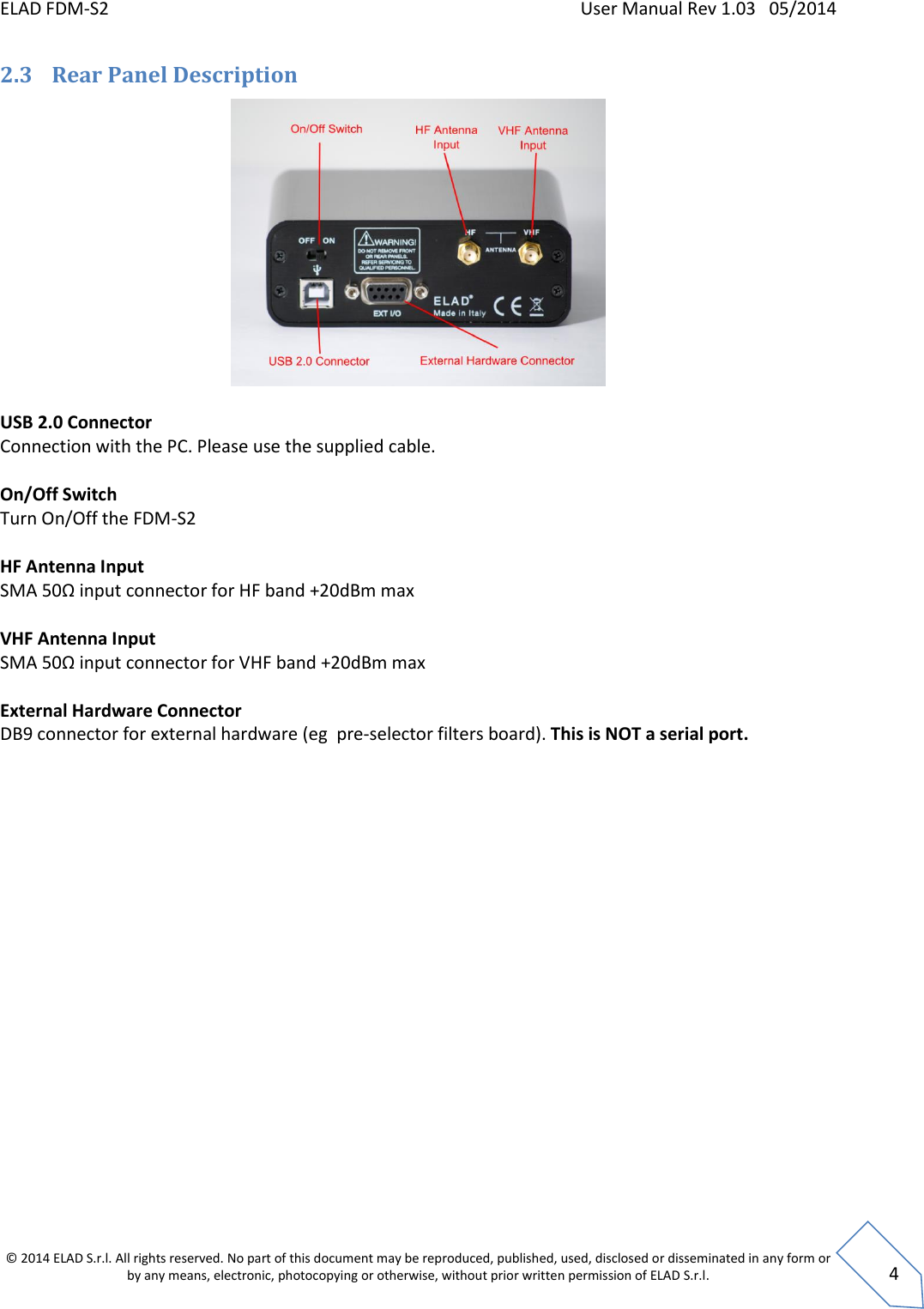 ELAD FDM-S2    User Manual Rev 1.03   05/2014  © 2014 ELAD S.r.l. All rights reserved. No part of this document may be reproduced, published, used, disclosed or disseminated in any form or by any means, electronic, photocopying or otherwise, without prior written permission of ELAD S.r.l.  4 2.3 Rear Panel Description   USB 2.0 Connector Connection with the PC. Please use the supplied cable.  On/Off Switch Turn On/Off the FDM-S2  HF Antenna Input SMA 50Ω input connector for HF band +20dBm max  VHF Antenna Input SMA 50Ω input connector for VHF band +20dBm max  External Hardware Connector DB9 connector for external hardware (eg  pre-selector filters board). This is NOT a serial port.    