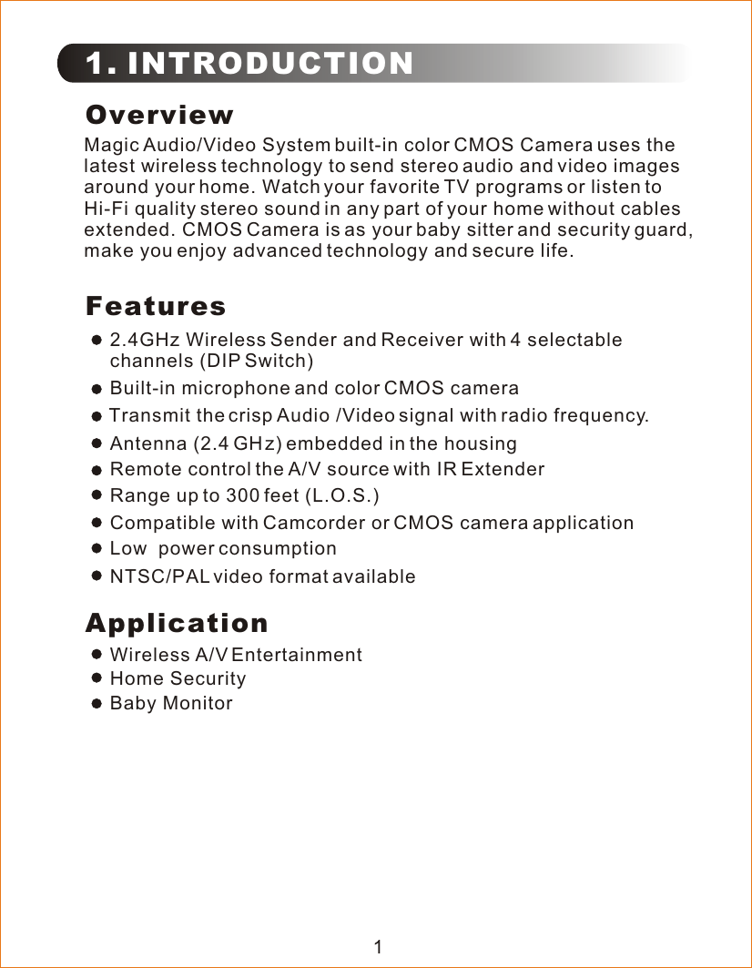 1. INTRODUCTIONOverviewMagic Audio/Video System built-in color CMOS Camera uses the latest wireless technology to send stereo audio and video images around your home. Watch your favorite TV programs or listen to Hi-Fi quality stereo sound in any part of your home without cables extended. CMOS Camera is as your baby sitter and security guard, make you enjoy advanced technology and secure life.  Features2.4GHz Wireless Sender and Receiver with 4 selectable channels (DIP Switch)Transmit the crisp Audio /Video signal with radio frequency.Built-in microphone and color CMOS cameraRemote control the A/V source with IR ExtenderCompatible with Camcorder or CMOS camera applicationLow  power consumptionNTSC/PAL video format availableRange up to 300 feet (L.O.S.)ApplicationHome SecurityBaby MonitorWireless A/V Entertainment1Antenna (2.4 G   z) embedded in the housingH