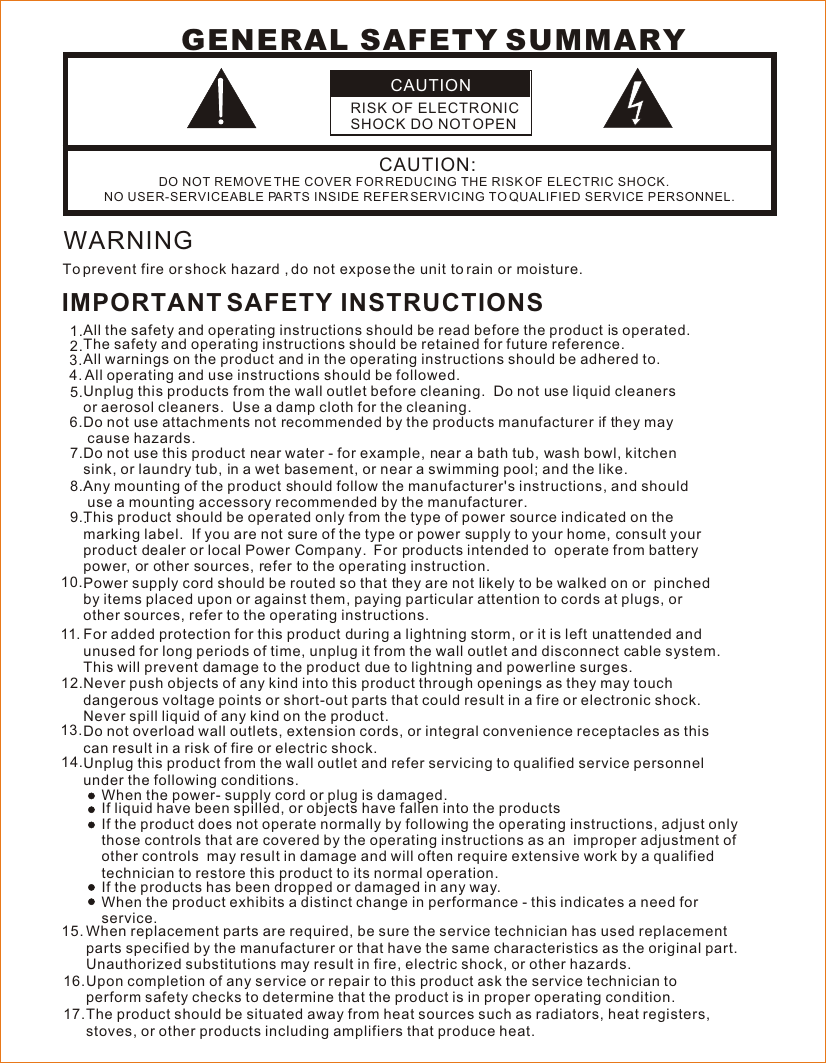 CAUTIONRISK OF ELECTRONIC SHOCK DO NOT OPENCAUTION:DO NOT REMOVE THE COVER FOR REDUCING THE RISK OF ELECTRIC SHOCK.NO USER-SERVICEABLE PARTS INSIDE REFER SERVICING TO QUALIFIED SERVICE PERSONNEL. GENERAL SAFETY SUMMARYWARNINGTo prevent fire or shock hazard , do not expose the unit to rain or moisture. IMPORTANT SAFETY INSTRUCTIONSAll the safety and operating instructions should be read before the product is operated. The safety and operating instructions should be retained for future reference.  All warnings on the product and in the operating instructions should be adhered to. All operating and use instructions should be followed.Unplug this products from the wall outlet before cleaning.  Do not use liquid cleaners or aerosol cleaners.  Use a damp cloth for the cleaning.   Do not use attachments not recommended by the products manufacturer if they may cause hazards.  Do not use this product near water - for example, near a bath tub, wash bowl, kitchen  sink, or laundry tub, in a wet basement, or near a swimming pool; and the like.   Any mounting of the product should follow the manufacturer&apos;s instructions, and should use a mounting accessory recommended by the manufacturer..   This product should be operated only from the type of power source indicated on the marking label.  If you are not sure of the type or power supply to your home, consult your product dealer or local Power Company.  For products intended to  operate from batterypower, or other sources, refer to the operating instruction. .   Power supply cord should be routed so that they are not likely to be walked on or  pinched by items placed upon or against them, paying particular attention to cords at plugs, or other sources, refer to the operating instructions.  1.2.5.3.4.6.7.8.9.10.Do not overload wall outlets, extension cords, or integral convenience receptacles as this can result in a risk of fire or electric shock.Unplug this product from the wall outlet and refer servicing to qualified service personnel under the following conditions.When the power- supply cord or plug is damaged.If liquid have been spilled, or objects have fallen into the productsNever push objects of any kind into this product through openings as they may touch dangerous voltage points or short-out parts that could result in a fire or electronic shock.  Never spill liquid of any kind on the product. 12.13.14.When replacement parts are required, be sure the service technician has used replacement parts specified by the manufacturer or that have the same characteristics as the original part.  Unauthorized substitutions may result in fire, electric shock, or other hazards.Upon completion of any service or repair to this product ask the service technician to perform safety checks to determine that the product is in proper operating condition.The product should be situated away from heat sources such as radiators, heat registers, stoves, or other products including amplifiers that produce heat. 15.16.17.If the product does not operate normally by following the operating instructions, adjust onlythose controls that are covered by the operating instructions as an  improper adjustment of other controls  may result in damage and will often require extensive work by a qualified technician to restore this product to its normal operation. When the product exhibits a distinct change in performance - this indicates a need for  service. If the products has been dropped or damaged in any way. For added protection for this product during a lightning storm, or it is left unattended and unused for long periods of time, unplug it from the wall outlet and disconnect cable system. This will prevent damage to the product due to lightning and powerline surges.11.