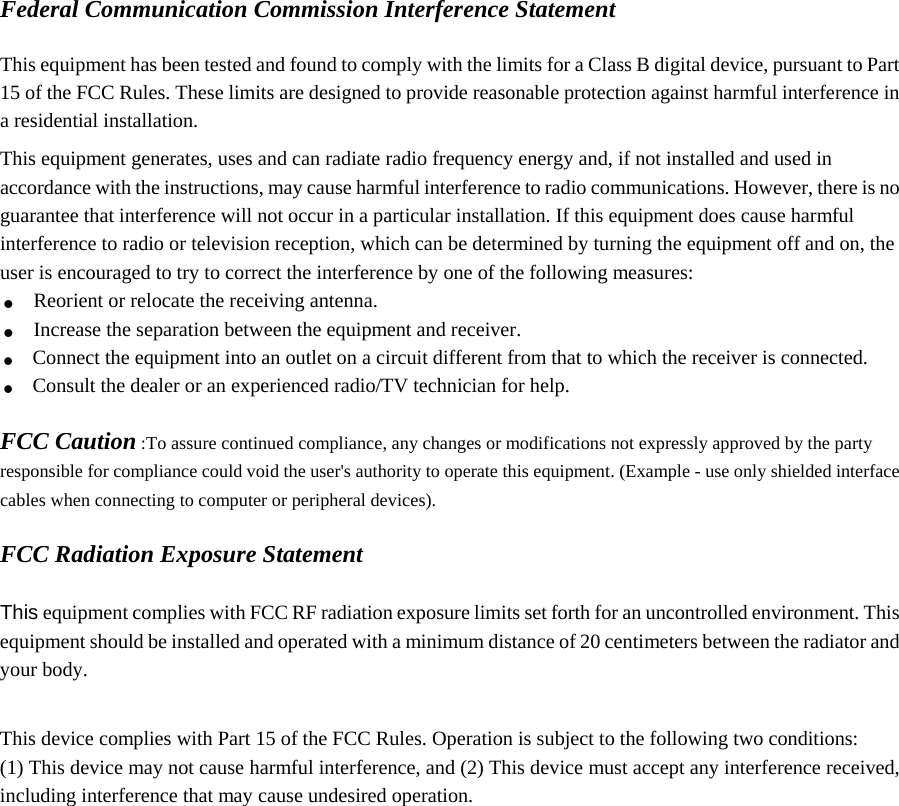 Federal Communication Commission Interference Statement  This equipment has been tested and found to comply with the limits for a Class B digital device, pursuant to Part 15 of the FCC Rules. These limits are designed to provide reasonable protection against harmful interference in a residential installation. This equipment generates, uses and can radiate radio frequency energy and, if not installed and used in accordance with the instructions, may cause harmful interference to radio communications. However, there is no guarantee that interference will not occur in a particular installation. If this equipment does cause harmful interference to radio or television reception, which can be determined by turning the equipment off and on, the user is encouraged to try to correct the interference by one of the following measures: . Reorient or relocate the receiving antenna. . Increase the separation between the equipment and receiver. . Connect the equipment into an outlet on a circuit different from that to which the receiver is connected. . Consult the dealer or an experienced radio/TV technician for help.  FCC Caution :To assure continued compliance, any changes or modifications not expressly approved by the party responsible for compliance could void the user&apos;s authority to operate this equipment. (Example - use only shielded interface cables when connecting to computer or peripheral devices).  FCC Radiation Exposure Statement  This equipment complies with FCC RF radiation exposure limits set forth for an uncontrolled environment. This equipment should be installed and operated with a minimum distance of 20 centimeters between the radiator and your body.  This device complies with Part 15 of the FCC Rules. Operation is subject to the following two conditions: (1) This device may not cause harmful interference, and (2) This device must accept any interference received, including interference that may cause undesired operation.   