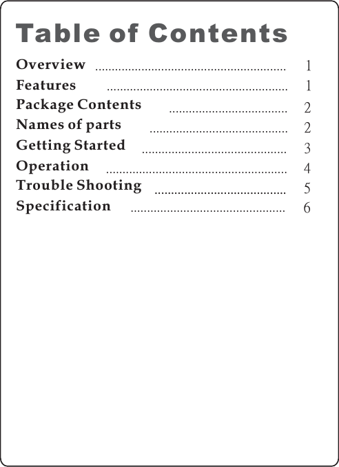 OverviewFeaturesPackage ContentsNames of partsGetting StartedTable of Contents11223...........................................................................................................................................................................................................................................Specification5........................................Trouble Shooting4.......................................................Operation....................................................................................... 6