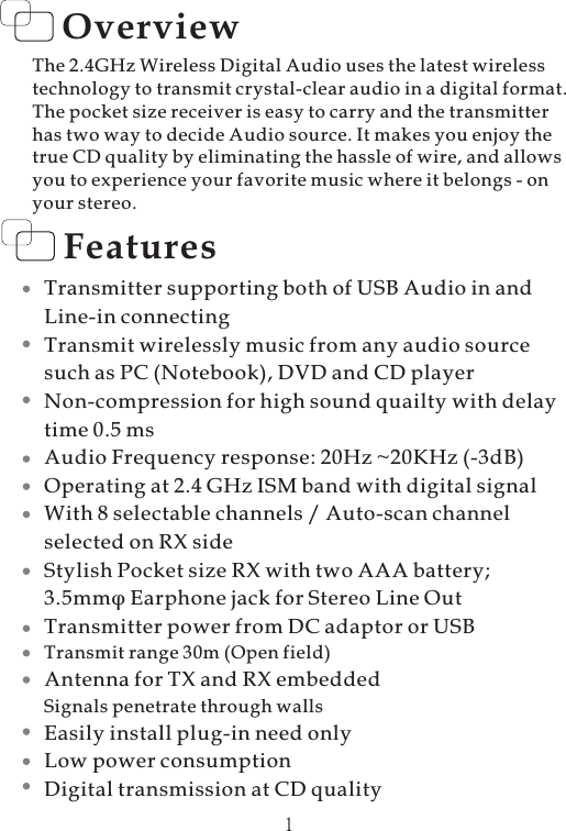 Overview1FeaturesTransmitter supporting both of USB Audio in andLine-in connectingTransmit wirelessly music from any audio sourcesuch as PC (Notebook), DVD and CD playerNon-compression for high sound quailty with delaytime 0.5 msAudio Frequency response: 20Hz ~20KHz (-3dB)Operating at 2.4 GHz ISM band with digital signalWith 8 selectable channels / Auto-scan channelselected on RX sideStylish Pocket size RX with two AAA battery;3.5mmTransmitter power from DC adaptor or USBAntenna for TX and RX embeddedEasily install plug-in need onlyLow power consumptionDigital transmission at CD qualityφ Earphone jack for Stereo Line OutTransmit range 30m (Open field)Signals penetrate through wallsThe 2.4GHz Wireless Digital Audio uses the latest wirelesstechnology to transmit crystal-clear audio in a digital format.The pocket size receiver is easy to carry and the transmitterhas two way to decide Audio source. It makes you enjoy thetrue CD quality by eliminating the hassle of wire, and allowsyou to experience your favorite music where it belongs - onyour stereo.