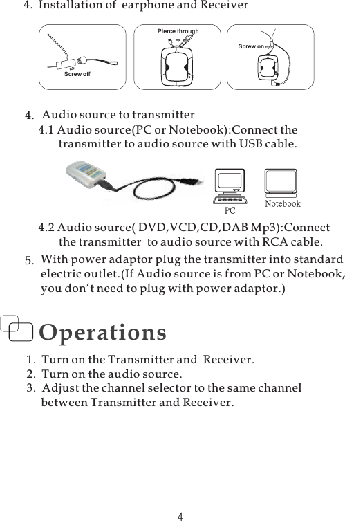 4.5.4.1 Audio source(PC or Notebook):Connect thetransmitter to audio source with USB cable.PC NotebookAudio source to transmitter4.2 Audio source( DVD,VCD,CD,DAB Mp3):Connectthe transmitter to audio source with RCA cable.With power adaptor plug the transmitter into standardelectric outlet.(If Audio source is from PC or Notebook,you don’t need to plug with power adaptor.)4Operations1. Turn on the Transmitter and Receiver.2. Turn on the audio source.3. Adjust the channel selector to the same channelbetween Transmitter and Receiver.4. Installation of earphone and ReceiverScrew offPierce throughScrew on