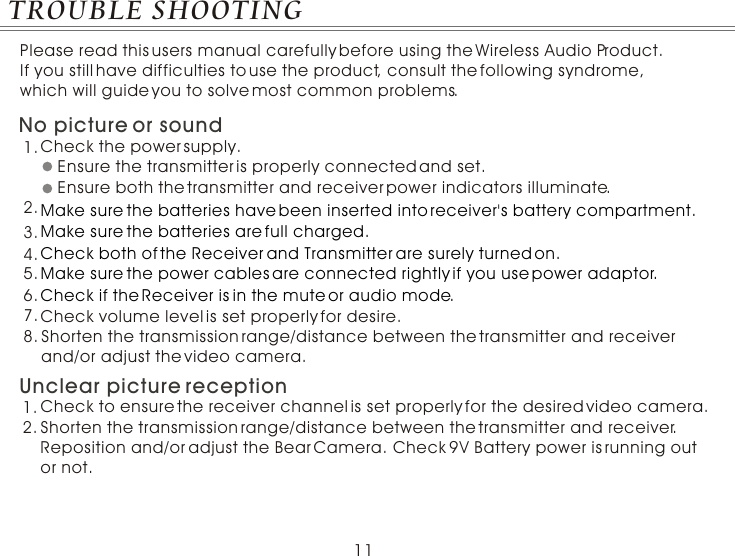 11TROUBLE SHOOTINGPlease read this users manual carefully before using the Wireless Audio Product. If you still have difficulties to use the product, consult the following syndrome, which will guide you to solve most common problems.Check the power supply.1.Ensure the transmitter is properly connected and set.Ensure both the transmitter and receiver power indicators illuminate.2.No picture or sound3.4.5.Shorten the transmission range/distance between the transmitter and receiver and/or adjust the video camera.Unclear picture reception1.2. Shorten the transmission range/distance between the transmitter and receiver. Reposition and/or adjust the Bear Camera. Check 9V Battery power is running out or not.Check to ensure the receiver channel is set properly for the desired video camera.Check volume level is set properly for desire.Make sure the batteries have been inserted into receiver&apos;s battery compartment.                          Check both of the Receiver and Transmitter are surely turned on.Make sure the power cables are connected rightly if you use power adaptor.Check if the Receiver is in the mute or audio mode.Make sure the batteries are full charged.6.7.8.