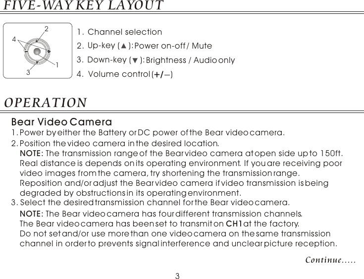 NOTE: The transmission range of the Bear video camera at open side up to 150ft. Real distance is depends on its operating environment. If you are receiving poor video images from the camera, try shortening the transmission range. Reposition and/or adjust the Bear video camera if video transmission is being degraded by obstructions in its operating environment.2.Position the video camera in the desired location. 1.Power by either the Battery or DC power of the Bear video camera.Bear Video Camera OPERATIONSelect the desired transmission channel for the Bear video camera.3.NOTE: The Bear video camera has four different transmission channels.The Bear video camera has been set to transmit on CH1at the factory. Do not set and/or use more than one video camera on the same transmission channel in order to prevents signal interference and unclear picture reception.Continue.....Channel selection  Brightness / Audio onlyDown-key (    ):Volume control (       )+/+/Power on-off / MuteUp-key (    ):1.2.3.4.1234FIVE-WAY KEY LAYOUT3