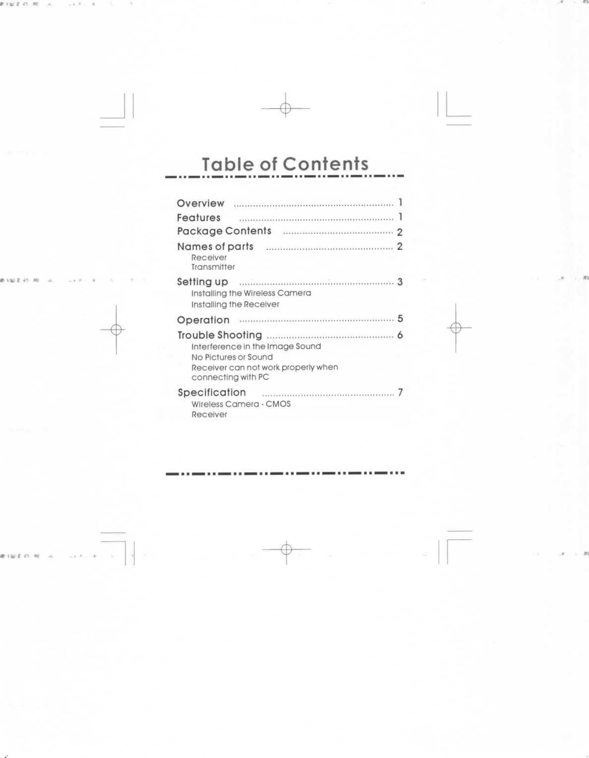 !lit ~.;\O;t f&apos;f &quot;&apos;&quot; &quot;&apos;-Iiit... Hili~.., 4-!iii&apos;~&quot;&quot;&apos;;\Oft.,. 4-&quot;., , ,.-+Table of Contents--..-..-..-..-..-..-..-..-Overview 1Features 1Package Contents 2Names of parts 2ReceiverTransmitterSetting up 3Installing the WirelessCameraInstalling the ReceiverOperation 5Trouble Shooting 6Interference inthe Image SoundNo Pictures or SoundReceiver can not work properly whenconnecting with PCSpecification &quot;&quot;&quot;7WirelessCamera. CMOSReceiver-.. -.. -.. -.. -.. -.. -.. -.. -...-t-,~ oJ~I.&gt;&quot; ,.i.&gt;&quot; ~I,I.&quot; n.IL.&quot; n,tIi A , n.