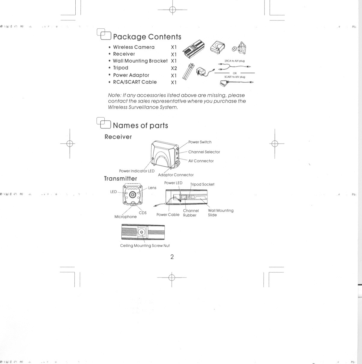 &quot;&lt;#\,.;;..,, III&gt; 4-~&apos;ilI&apos;\J.Ht.., III&gt; &apos;&quot;~&quot;&apos;&quot; \&quot;&quot;; ..&quot; II#! 4-., ,&lt;~&quot; ~~I,.-t. .&apos;II&quot;-+-~Package Contents.WirelessCamera Xl ~..Receiver Xl ~.WallMountingBracket Xl.Tripod X2.PowerAdaptor Xl.RCNSCARTCable Xl~~,~/~ ORSCARTtoNV~~Note: Ifany accessorIes listed above are mIssing, pleasecontact the sales representatIve where you purchase theWIrelessSurveillance System.C2J Names of partsReceiver ~powerSWitCh,~Channel Selector-AVConnector/PowerIndicator LED Adaptor Connector~~Ceiling Mounting Screw Nut2-~ILntiI&apos;!f,&quot;In