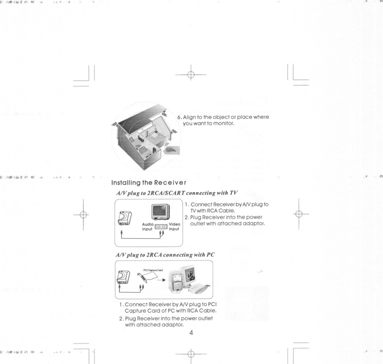 lit&apos; &quot;&apos;&lt;#\~Iit&lt;&apos;}. JIIIf ,.. -+ &gt; &quot;,. 3&quot;&quot;&apos;&quot;~I -$- IL6. Alignto the object or place whereyou want to monitor.\It! &quot;&apos;&lt;#Hi..&apos;I&apos;I: III! ,.. -+ &gt;, &quot; &quot;_# 1&apos;0&apos;1Installing the ReceiverA/V plug to2RCA/SCARTconnectingwith TV-+ 1. Connect Receiver byNVplug to tIg]!)TVwith RCACable.2. Plug Receiver into the powerAudioj[()O Video outlet withattached adaptor.ItInput InputVlA/V plug to2RCAconnectingwithPC,-------------&quot;---2JJ :tV)1.Connect ReceiverbyANplug to PCICapture Card of PCwith RCACable.2. Plug Receiver into the power outletwithattached adaptor. 4-lit&apos; &quot;&quot;&quot;&quot;I*&apos; it .-,.JIIIf&apos;&quot; -+.I&apos;I --t-II411&apos;1&gt;