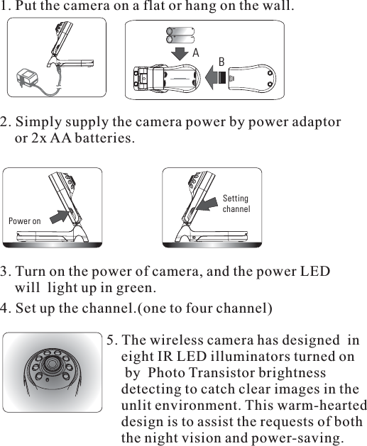 Power onSettingchannel3. Turn on the power of camera, and the power LEDwill light up in green.4. Set up the channel.(one to four channel)5. The wireless camera has designed ineight IR LED illuminators turned onby Photo Transistor brightnessdetecting to catch clear images in theunlit environment. This warm-hearteddesign is to assist the requests of boththe night vision and power-saving.1.Putthecameraonaflatorhangonthewall.AB+_+_2. Simply supply the camera power by power adaptoror 2x AA batteries.