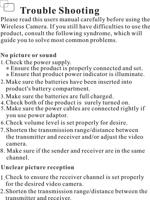 Please read this users manual carefully before using theWireless Camera. If you still have difficulties to use theproduct, consult the following syndrome, which willguide you to solve most common problems.No picture or soundCheck the power supply.1.Ensure the product is properly connected and set.Ensure that product power indicator is illuminate.2.3.4.5.Check volume level is set properly for desire.Make sure the batteries have been inserted intoproduct&apos;s battery compartment.Check both of the product is surely turned on.Make sure the power cables are connected rightly ifyou use power adaptor.Make sure the batteries are full charged.6.Trouble ShootingUnclear picture reception1.2.Shorten the transmission range/distance between thetransmitter and receiver.Check to ensure the receiver channel is set properlyfor the desired video camera.Shorten the transmission range/distance betweenthe transmitter and receiver and/or adjust the videocamera.7.8. Make sure if the sender and receiver are in the samechannel.
