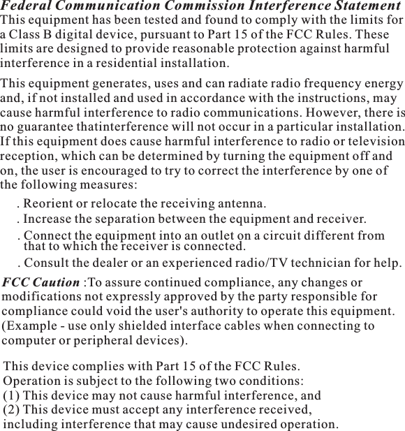 Federal Communication Commission Interference StatementThis equipment has been tested and found to comply with the limits fora Class B digital device, pursuant to Part 15 of the FCC Rules. Theselimits are designed to provide reasonable protection against harmfulinterference in a residential installation.This equipment generates, uses and can radiate radio frequency energyand, if not installed and used in accordance with the instructions, maycause harmful interference to radio communications. However, there isno guarantee thatinterference will not occur in a particular installation.If this equipment does cause harmful interference to radio or televisionreception, which can be determined by turning the equipment off andon, the user is encouraged to try to correct the interference by one ofthe following measures:. Reorient or relocate the receiving antenna..Connecttheequipmentintoanoutletonacircuitdifferentfromthat to which the receiver is connected.. Consult the dealer or an experienced radio/TV technician for help.FCC Caution :To assure continued compliance, any changes ormodifications not expressly approved by the party responsible forcompliance could void the user&apos;s authority to operate this equipment.(Example - use only shielded interface cables when connecting tocomputer or peripheral devices).This device complies with Part 15 of the FCC Rules.Operation is subject to the following two conditions:(1) This device may not cause harmful interference, and(2) This device must accept any interference received,including interference that may cause undesired operation.. Increase the separation between the equipment and receiver.