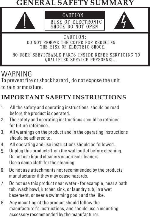 CAUTIONRISK OF ELECTRONICSHOCK DO NOT OPENCAUTION:DO NOT REMOVE THE COVER FOR REDUCINGTHE RISK OF ELECTRIC SHOCK.NO USER-SERVICEABLE PARTS INSIDE REFER SERVICING TOQUALIFIED SERVICE PERSONNEL.GENERAL SAFETY SUMMARYWARNINGTo prevent fire or shock hazard , do not expose the unitto rain or moisture.IMPORTANT SAFETY INSTRUCTIONSAll the safety and operating instructions should be readbefore the product is operated.The safety and operating instructions should be retainedfor future reference.All warnings on the product and in the operating instructionsshould be adhered to.All operating and use instructions should be followed.Unplug this products from the wall outlet before cleaning.Do not use liquid cleaners or aerosol cleaners.Use a damp cloth for the cleaning.Do not use attachments not recommended by the productsmanufacturer if they may cause hazards.Do not use this product near water - for example, near a bathtub, wash bowl, kitchen sink, or laundry tub, in a wetbasement, or near a swimming pool; and the like.1.2.5.3.4.6.7.8.Any mounting of the product should follow themanufacturer&apos;s instructions, and should use a mountingaccessory recommended by the manufacturer.