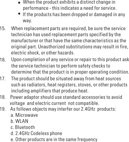 When the product exhibits a distinct change inperformance - this indicates a need for service.If the products has been dropped or damaged in anyway.When replacement parts are required, be sure the servicetechnician has used replacement parts specified by themanufacturer or that have the same characteristics as theoriginal part. Unauthorized substitutions may result in fire,electric shock, or other hazards.15.16. Upon completion of any service or repair to this product askthe service technician to perform safety checks todetermine that the product is in proper operating condition.The product should be situated away from heat sourcessuch as radiators, heat registers, stoves, or other productsincluding amplifiers that produce heat.17.18. Power adaptor should use standard accessories to avoidvoltage and electric current not compatible.19. As follows objects may interfer our 2.4GHz products:a. Microwaveb. WLANc. Bluetoothd. 2.4GHz Codeless phonee. Other products are in the same frequency