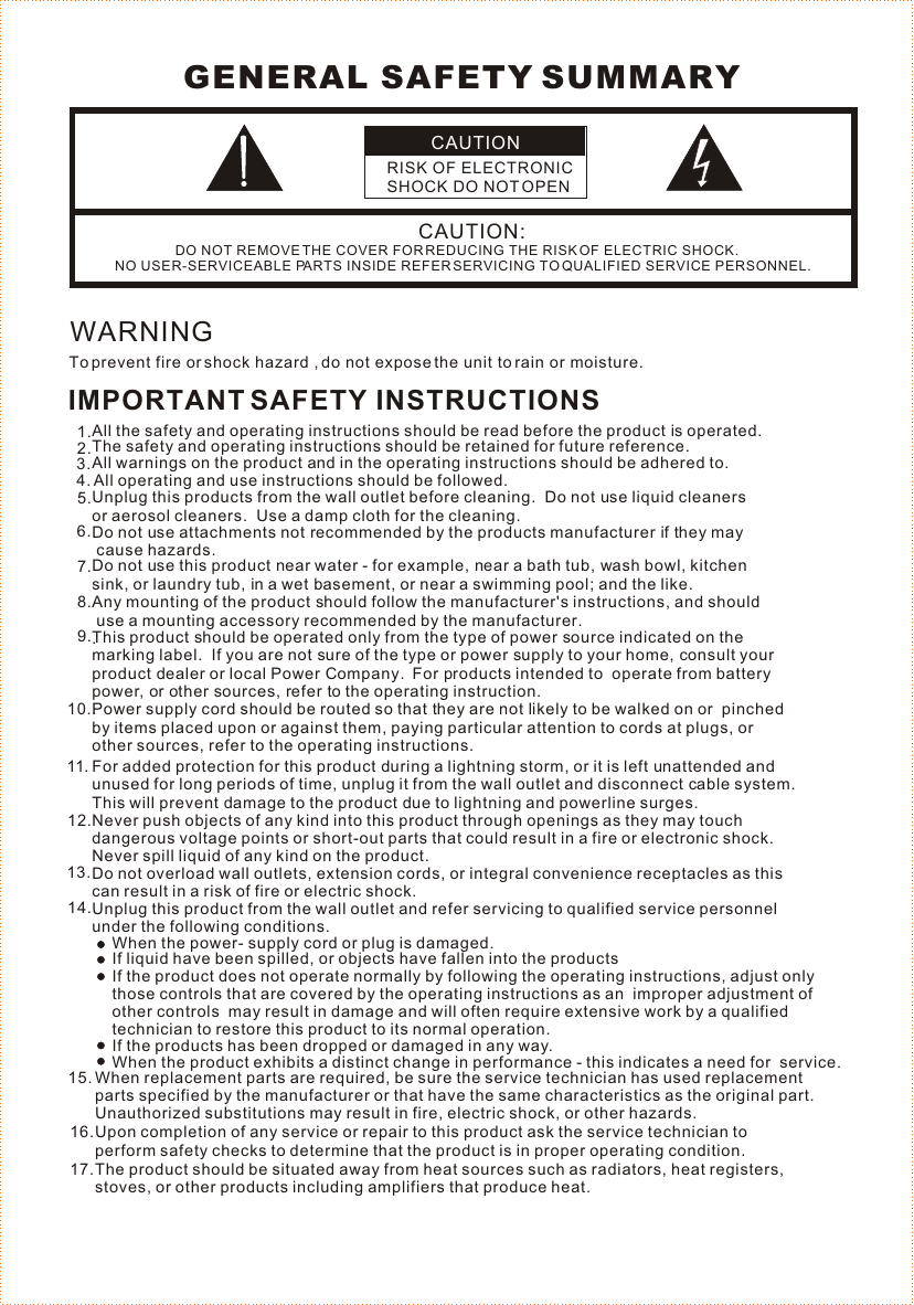 CAUTIONRISK OF ELECTRONIC SHOCK DO NOT OPENCAUTION:DO NOT REMOVE THE COVER FOR REDUCING THE RISK OF ELECTRIC SHOCK.NO USER-SERVICEABLE PARTS INSIDE REFER SERVICING TO QUALIFIED SERVICE PERSONNEL. GENERAL SAFETY SUMMARYWARNINGTo prevent fire or shock hazard , do not expose the unit to rain or moisture. IMPORTANT SAFETY INSTRUCTIONSAll the safety and operating instructions should be read before the product is operated. The safety and operating instructions should be retained for future reference.  All warnings on the product and in the operating instructions should be adhered to. All operating and use instructions should be followed.Unplug this products from the wall outlet before cleaning.  Do not use liquid cleaners or aerosol cleaners.  Use a damp cloth for the cleaning.   Do not use attachments not recommended by the products manufacturer if they may cause hazards.  Do not use this product near water - for example, near a bath tub, wash bowl, kitchen  sink, or laundry tub, in a wet basement, or near a swimming pool; and the like.   Any mounting of the product should follow the manufacturer&apos;s instructions, and should use a mounting accessory recommended by the manufacturer..   This product should be operated only from the type of power source indicated on the marking label.  If you are not sure of the type or power supply to your home, consult your product dealer or local Power Company.  For products intended to  operate from batterypower, or other sources, refer to the operating instruction. .   Power supply cord should be routed so that they are not likely to be walked on or  pinched by items placed upon or against them, paying particular attention to cords at plugs, or other sources, refer to the operating instructions.  1.2.5.3.4.6.7.8.9.10.Do not overload wall outlets, extension cords, or integral convenience receptacles as this can result in a risk of fire or electric shock.Unplug this product from the wall outlet and refer servicing to qualified service personnel under the following conditions.When the power- supply cord or plug is damaged.If liquid have been spilled, or objects have fallen into the productsNever push objects of any kind into this product through openings as they may touch dangerous voltage points or short-out parts that could result in a fire or electronic shock.  Never spill liquid of any kind on the product. 12.13.14.When replacement parts are required, be sure the service technician has used replacement parts specified by the manufacturer or that have the same characteristics as the original part.  Unauthorized substitutions may result in fire, electric shock, or other hazards.Upon completion of any service or repair to this product ask the service technician to perform safety checks to determine that the product is in proper operating condition.The product should be situated away from heat sources such as radiators, heat registers, stoves, or other products including amplifiers that produce heat. 15.16.17.If the product does not operate normally by following the operating instructions, adjust onlythose controls that are covered by the operating instructions as an  improper adjustment of other controls  may result in damage and will often require extensive work by a qualified technician to restore this product to its normal operation. When the product exhibits a distinct change in performance - this indicates a need for  service. If the products has been dropped or damaged in any way. For added protection for this product during a lightning storm, or it is left unattended and unused for long periods of time, unplug it from the wall outlet and disconnect cable system. This will prevent damage to the product due to lightning and powerline surges.11.