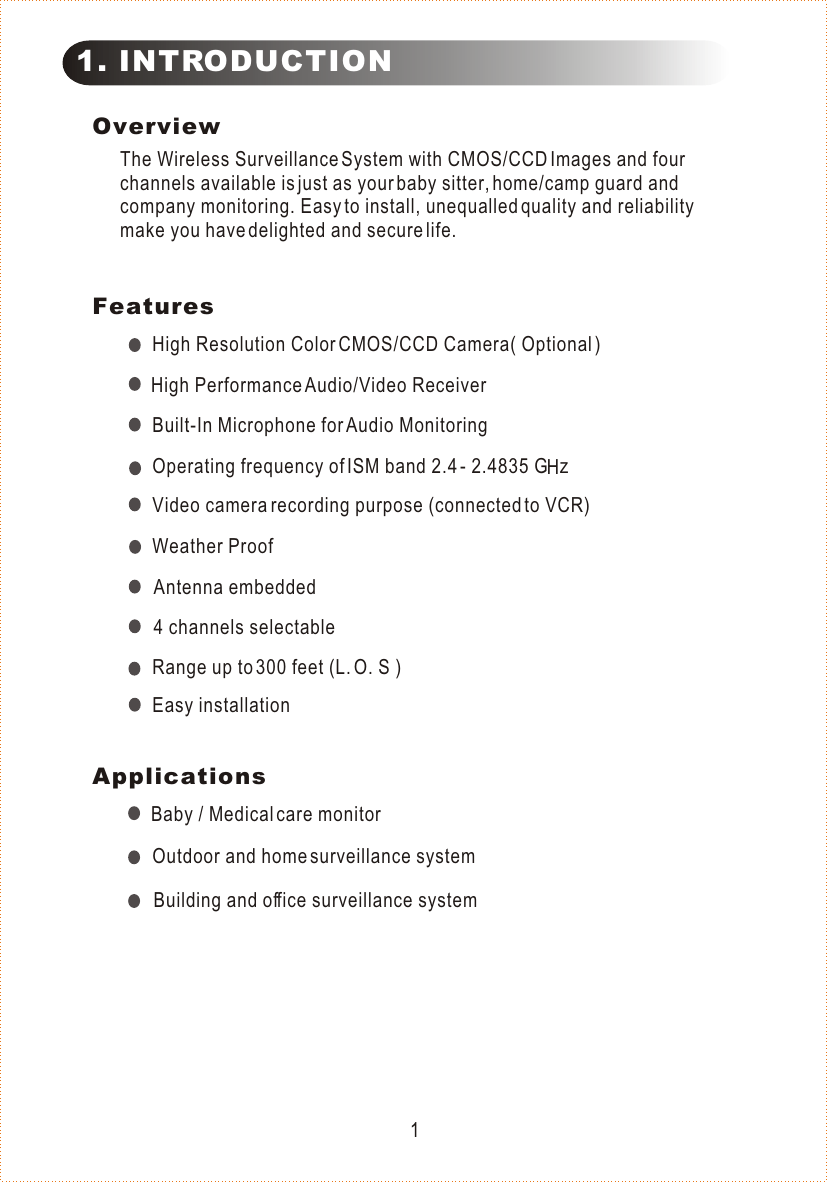 OverviewThe Wireless Surveillance System with CMOS/CCD Images and four channels available is just as your baby sitter, home/camp guard and company monitoring. Easy to install, unequalled quality and reliability make you have delighted and secure life.FeaturesHigh Resolution Color CMOS/CCD Camera( Optional )Range up to 300 feet (L. O. S )Baby / Medical care monitorEasy installation11. INTRODUCTION4 channels selectableWeather ProofBuilt-In Microphone for Audio MonitoringOutdoor and home surveillance systemBuilding and office surveillance systemVideo camera recording purpose (connected to VCR)Operating frequency of ISM band 2.4 - 2.4835 G   zHApplicationsHigh Performance Audio/Video ReceiverAntenna embedded