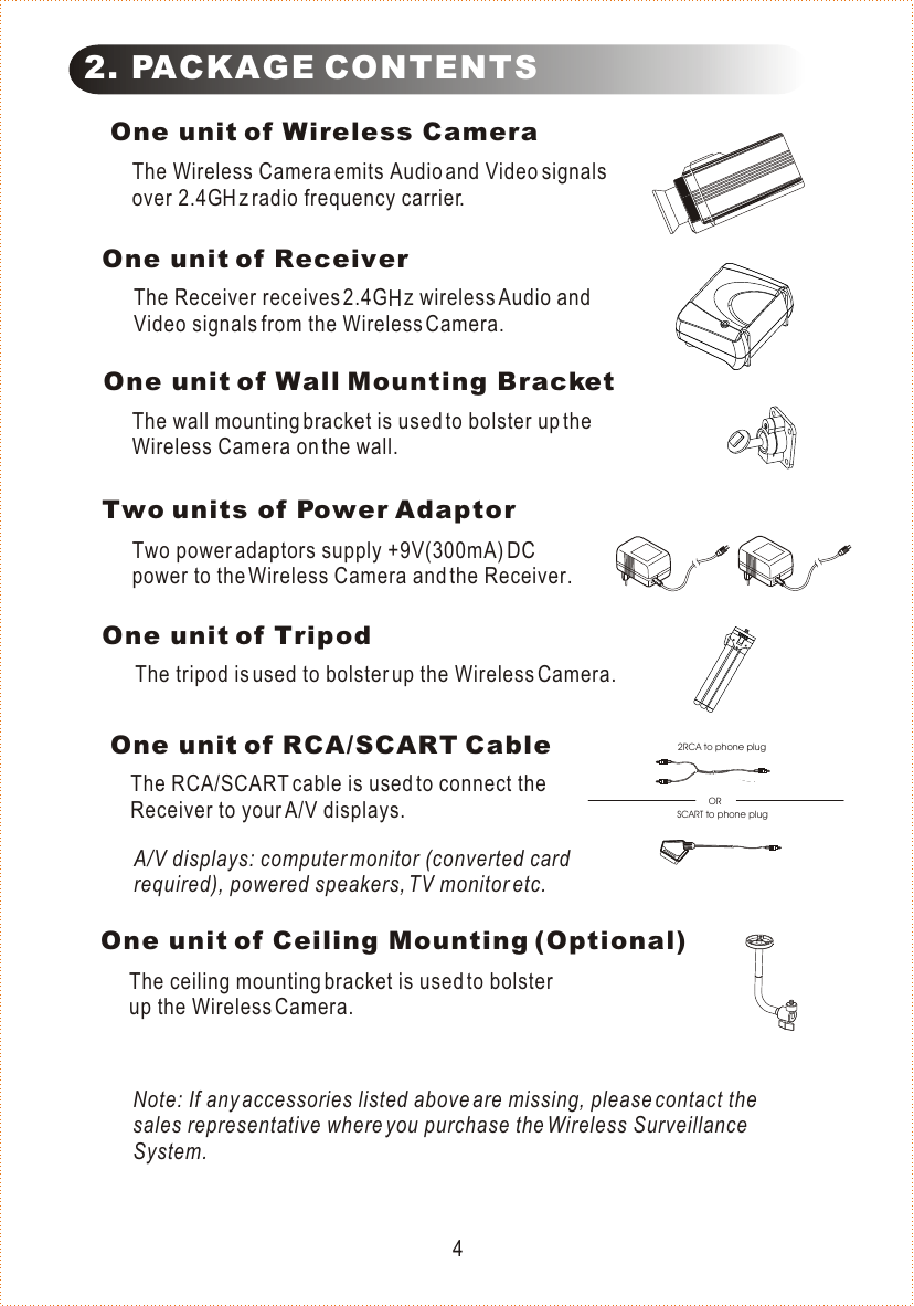  One unit of Wireless CameraThe Wireless Camera emits Audio and Video signals over 2.4G   z radio frequency carrier.One unit of ReceiverThe Receiver receives 2.4G   z wireless Audio and Video signals from the Wireless Camera.One unit of Wall Mounting BracketThe wall mounting bracket is used to bolster up the Wireless Camera on the wall.2. PACKAGE CONTENTSTwo units of Power AdaptorTwo power adaptors supply +9V(300mA) DC power to the Wireless Camera and the Receiver.One unit of Ceiling Mounting (Optional)The ceiling mounting bracket is used to bolster up the Wireless Camera.One unit of TripodThe tripod is used to bolster up the Wireless Camera. One unit of RCA/SCART CableThe RCA/SCART cable is used to connect the Receiver to your A/V displays.A/V displays: computer monitor (converted card required), powered speakers, TV monitor etc.Note: If any accessories listed above are missing, please contact the sales representative where you purchase the Wireless Surveillance System.4HH2RCA to phone plugORSCART to phone plug