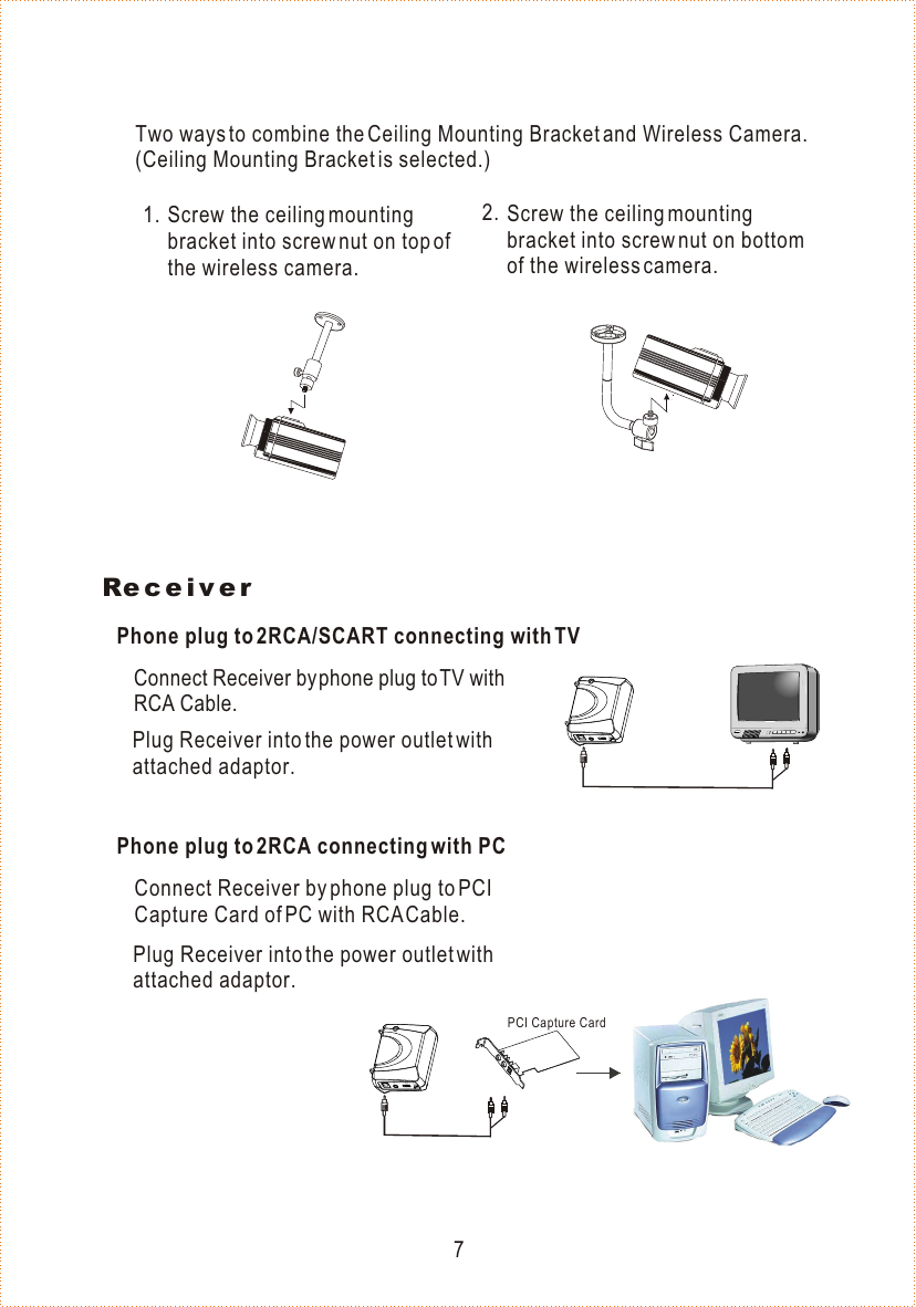 ReceiverConnect Receiver by phone plug to TV with RCA Cable.DC9VA/V1ON234CHOFFConnect Receiver by phone plug to PCI Capture Card of PC with RCA Cable.Plug Receiver into the power outlet with attached adaptor.Plug Receiver into the power outlet with attached adaptor.Phone plug to 2RCA/SCART connecting with TVPhone plug to 2RCA connecting with PCPCI Capture CardDC9VA/V1ON234CHOFFTwo ways to combine the Ceiling Mounting Bracket and Wireless Camera. (Ceiling Mounting Bracket is selected.) Screw the ceiling mounting bracket into screw nut on top of the wireless camera.Screw the ceiling mounting bracket into screw nut on bottom of the wireless camera.1. 2.7