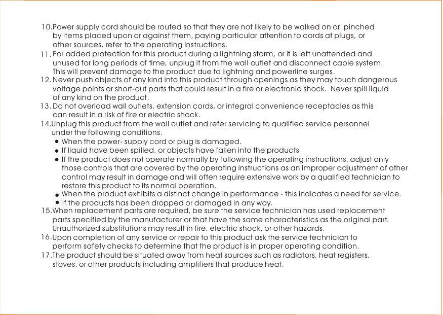 For added protection for this product during a lightning storm, or it is left unattended and unused for long periods of time, unplug it from the wall outlet and disconnect cable system. This will prevent damage to the product due to lightning and powerline surges.11.Never push objects of any kind into this product through openings as they may touch dangerous voltage points or short-out parts that could result in a fire or electronic shock.  Never spill liquid of any kind on the product. 12.Do not overload wall outlets, extension cords, or integral convenience receptacles as this can result in a risk of fire or electric shock.13.Unplug this product from the wall outlet and refer servicing to qualified service personnel under the following conditions.When the power- supply cord or plug is damaged.If liquid have been spilled, or objects have fallen into the products14.If the product does not operate normally by following the operating instructions, adjust onlythose controls that are covered by the operating instructions as an improper adjustment of othercontrol may result in damage and will often require extensive work by a qualified technician torestore this product to its normal operation. If the products has been dropped or damaged in any way. When the product exhibits a distinct change in performance - this indicates a need for service. 16.When replacement parts are required, be sure the service technician has used replacement parts specified by the manufacturer or that have the same characteristics as the original part.  Unauthorized substitutions may result in fire, electric shock, or other hazards.Upon completion of any service or repair to this product ask the service technician to perform safety checks to determine that the product is in proper operating condition.The product should be situated away from heat sources such as radiators, heat registers, stoves, or other products including amplifiers that produce heat. 15.17.Power supply cord should be routed so that they are not likely to be walked on or  pinched by items placed upon or against them, paying particular attention to cords at plugs, or other sources, refer to the operating instructions.  10.