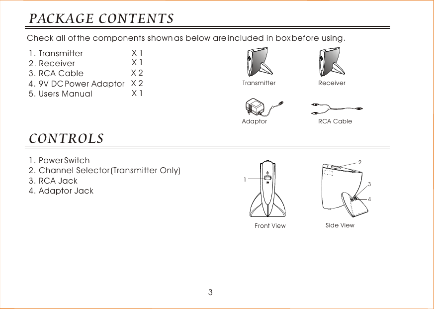 3PACKAGE CONTENTSCheck all of the components shown as below are included in box before using.CONTROLS1. Power Switch2. Channel Selector (Transmitter Only)3. RCA Jack4. Adaptor Jack13414232Transmitter ReceiverAdaptor RCA Cable1. Transmitter                    2. Receiver                       3. RCA Cable                    4. 9V DC Power Adaptor  5. Users Manual X 1X 1X 2X 2X 1Front View Side View