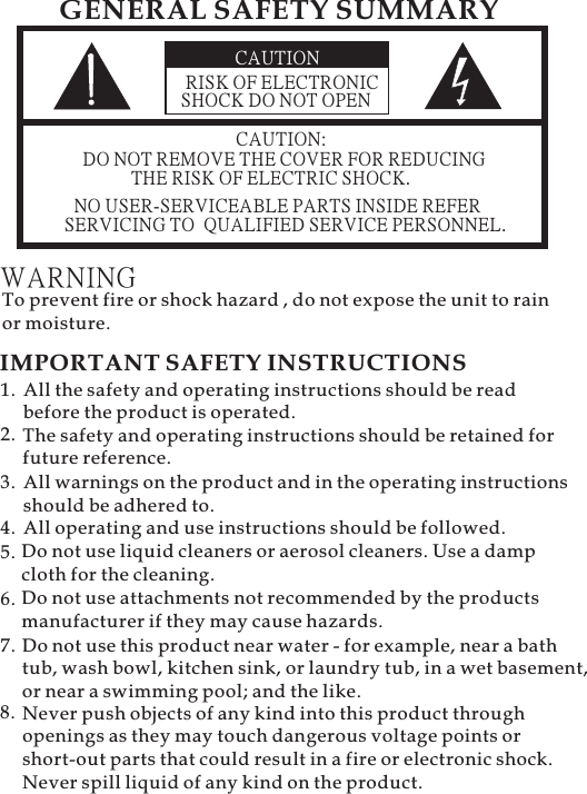 CAUTIONRISK OF ELECTRONICSHOCK DO NOT OPENCAUTION:DO NOT REMOVE THE COVER FOR REDUCINGTHE RISK OF ELECTRIC SHOCK.NO USER-SERVICEABLE PARTS INSIDE REFERSERVICING TO QUALIFIED SERVICE PERSONNEL.GENERAL SAFETY SUMMARYWARNINGTo prevent fire or shock hazard , do not expose the unit to rainor moisture.IMPORTANT SAFETY INSTRUCTIONSAll the safety and operating instructions should be readbefore the product is operated.The safety and operating instructions should be retained forfuture reference.1.2.Do not use liquid cleaners or aerosol cleaners. Use a dampcloth for the cleaning.5.All warnings on the product and in the operating instructionsshould be adhered to.3.All operating and use instructions should be followed.4.Do not use attachments not recommended by the productsmanufacturer if they may cause hazards.6.Do not use this product near water - for example, near a bathtub, wash bowl, kitchen sink, or laundry tub, in a wet basement,or near a swimming pool; and the like.7.8. Never push objects of any kind into this product throughopenings as they may touch dangerous voltage points orshort-out parts that could result in a fire or electronic shock.Never spill liquid of any kind on the product.