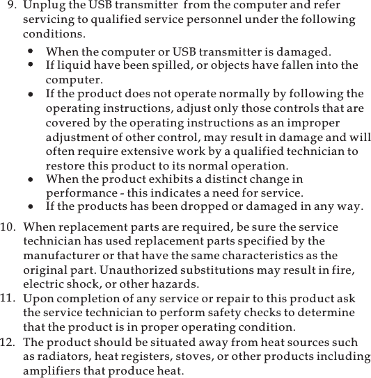 9. Unplug the USB transmitter from the computer and referservicing to qualified service personnel under the followingconditions.When the computer or USB transmitter is damaged.If liquid have been spilled, or objects have fallen into thecomputer.If the product does not operate normally by following theoperating instructions, adjust only those controls that arecovered by the operating instructions as an improperadjustment of other control, may result in damage and willoften require extensive work by a qualified technician torestore this product to its normal operation.If the products has been dropped or damaged in any way.When the product exhibits a distinct change inperformance - this indicates a need for service.When replacement parts are required, be sure the servicetechnician has used replacement parts specified by themanufacturer or that have the same characteristics as theoriginal part. Unauthorized substitutions may result in fire,electric shock, or other hazards.10.11. Upon completion of any service or repair to this product askthe service technician to perform safety checks to determinethat the product is in proper operating condition.The product should be situated away from heat sources suchas radiators, heat registers, stoves, or other products includingamplifiers that produce heat.12.