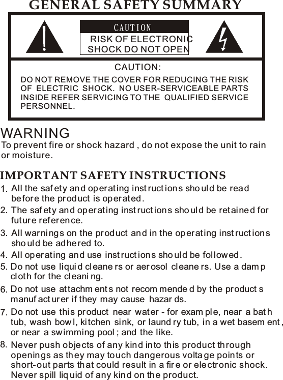 C A U T I O N RISK OF ELECTRONIC SHOCK DO NOT OPENCAUTION:   DO NOT REMOVE THE COVER FOR REDUCING THE RISK   OF  ELECTRIC  SHOCK.  NO USER-SERVICEABLE PARTS   INSIDE REFER SERVICING TO THE  QUALIFIED SERVICE    PERSONNEL. GENERAL SAFETY SUMMARYWARNINGTo prevent fire or shock hazard , do not expose the unit to rain or moisture. IMPORTANT SAFETY INSTRUCTIONSAll the saf ety an d op er at ing inst ruct ions sho uld be read before the product is operated . The saf ety an d op er at ing inst ruct ion s sho uld be ret ai ne d for future refer en ce.  1.2.Do not use liqui d cleane rs or aer osol  cleane rs. Use a dam p clot h for the cl eani ng.   5.All war ni ng s on the pr od uct  an d in the op er at ing inst ruct ions sho uld be ad he red to. 3.All op erating an d use  inst ruct ions sho uld be fol low ed .4.Do not use attachm ent s not recom mende d by the product s manuf act urer if they  may cause  hazar ds.  6.Do not use this product  near  water - for exam ple, near  a bat h tub, wash bow l, ki tchen  si nk,  or laund ry tub,  in a wet basem ent , or near  a sw imming pool ; and the like.    7.8. Never push obje cts of any kin d in to th is product through openin gs as th ey may to uch dangerous volta ge points or short- out parts th at could result in a fir e or ele ctronic shock. Never spill  liq uid of any kin d on th e product. 