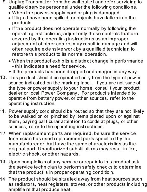 9.When repla cement parts are required, be sure th e service technic ian has used replacement parts specifie d by the manufa ctu rer or th at have the same characte ristic s as th e orig inal part. Unauthorized substit utio ns may result in fir e, electric shock, or oth er hazards.12.13. Upon comple tio n of any service or repair to th is product ask the servic e te chnic ia n to perfo rm safety checks to dete rmine that the product is in proper operatin g conditio n.The product should be situ ate d away fr om heat sources such as radia to rs, heat registers, sto ves, or oth er products in clu din g amplifie rs th at produce heat. 14.Unplu g Transmitt er fr om th e wall outle t and refer servic in g to qualifie d servic e personnel under th e fo llo win g conditio ns.When th e power- supply cord or plu g is damaged.If liq uid have been spille d, or obje cts have fa lle n in to th e productsIf the product does not operate normally  by fo llo wing th e operatin g instructio ns, adju st only th ose controls th at are covered by th e operatin g in structio ns as an improper adju stm ent of oth er contr ol may result in damage and will  often requir e exte nsiv e work by a qualifie d te chnic ia n toresto re th is product to its normal operatio n. If the products has been dropped or damaged in any way. When th e product exhibits a distin ct change in perfo rmance - this indicates a need fo r servic e. This product  shoul d be operat ed onl y from the type  of pow er sour ce indi cat ed on the mar ki ng label .  If you ar e not  sur e of the type  or pow er suppl y to your  hom e, consul t your  pr oduct  deal er or local  Pow er Com pany .  Fo r pr oduct s int ende d to  operat e from bat ter y pow er, or ot her  sour ces,  ref er to the operat ing inst ruct ion.  .   Power suppl y cor d shoul d be rout ed so that they  are not likel y to be wal ked  on or  pi nched  by items pl aced  upon  or agai nst them , payi ng par ticul ar attent ion to cor ds at plugs,  or ot her  sour ces,  refer to the operat ing inst ruct ions.   10.11.