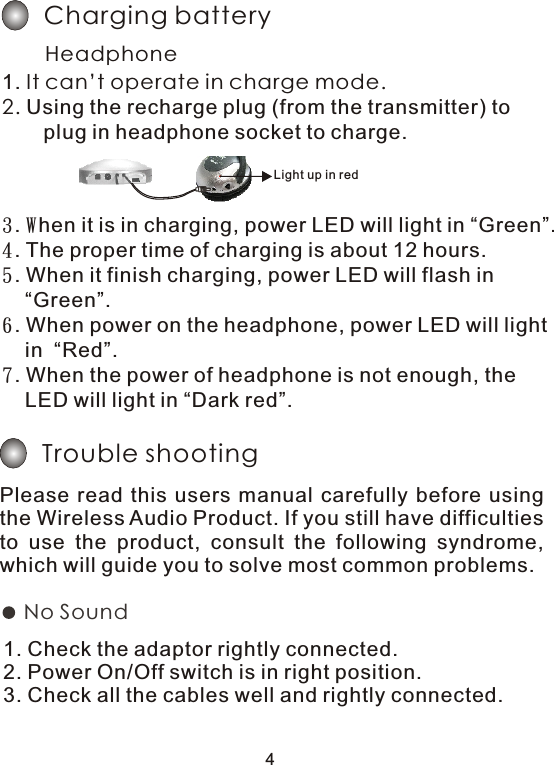 3. When it is in charging, power LED will light in “Green”.4. The proper time of charging is about 12 hours.5. When it finish charging, power LED will flash in     “Green”.6. When power on the headphone, power LED will light     in  “Red”.7. When the power of headphone is not enough, the     LED will light in “Dark red”.Trouble shootingPlease  read  this  users  manual  carefully  before using the Wireless Audio Product. If you still have difficulties to  use  the  product,  consult  the  following  syndrome, which will guide you to solve most common problems.1. Check the adaptor rightly connected.2. Power On/Off switch is in right position.3. Check all the cables well and rightly connected.No Sound 4Charging batteryHeadphone 1. It can’t operate in charge mode.2. Using the recharge plug (from the transmitter) to     plug in headphone socket to charge. Light up in red