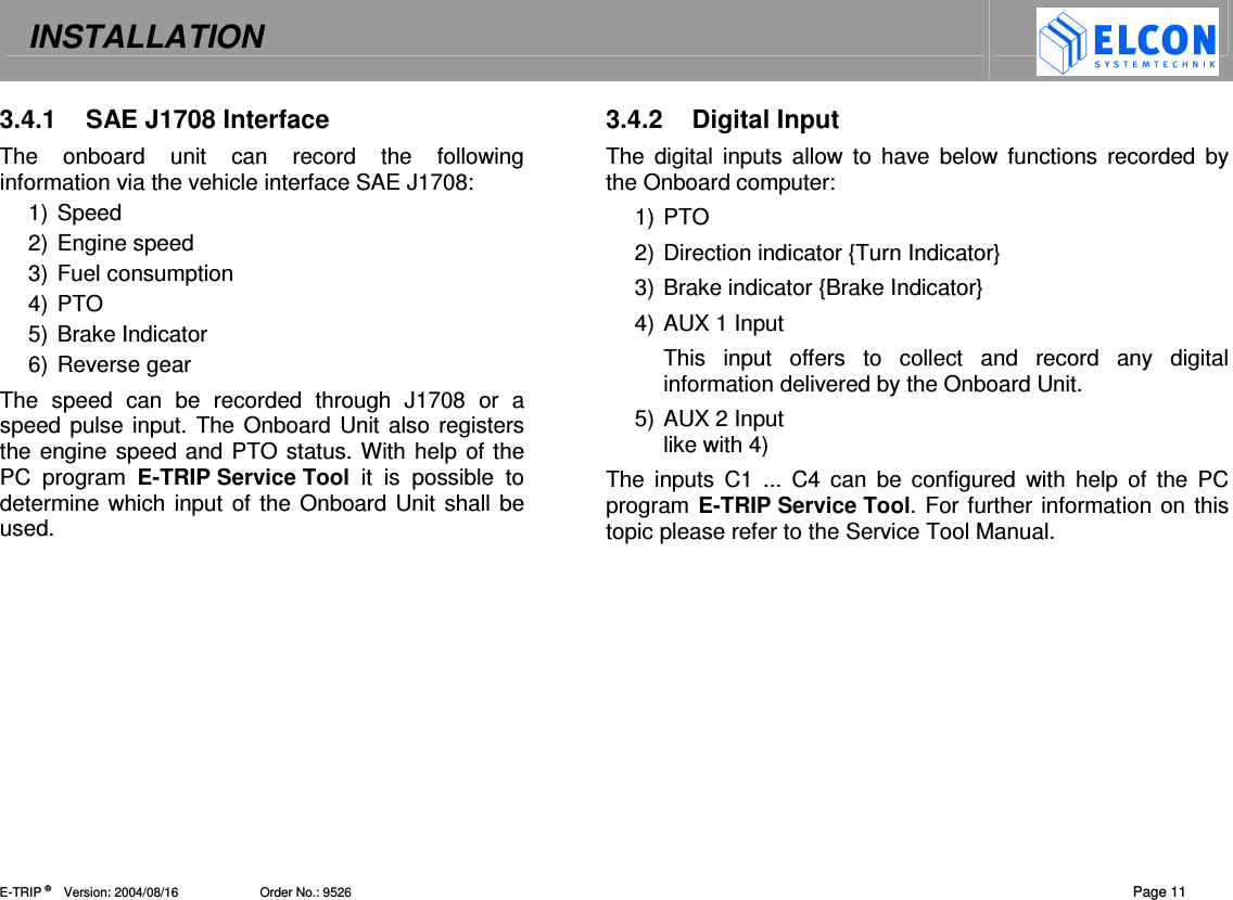 INSTALLATION   E-TRIP &reg;      Version: 2004/08/16                       Order No.: 9526  Page 11 3.4.1  SAE J1708 Interface The  onboard  unit  can  record  the  following information via the vehicle interface SAE J1708: 1) Speed 2) Engine speed 3) Fuel consumption 4) PTO 5) Brake Indicator 6) Reverse gear The  speed  can  be  recorded  through  J1708  or  a speed pulse input. The Onboard Unit also registers the engine speed and PTO status. With help of the PC  program  E-TRIP Service Tool  it  is  possible  to determine which input of the Onboard Unit shall be used.  3.4.2  Digital Input The  digital  inputs  allow  to  have  below functions recorded  by the Onboard computer: 1) PTO 2) Direction indicator {Turn Indicator} 3) Brake indicator {Brake Indicator} 4) AUX 1 Input This  input  offers  to  collect  and  record  any  digital information delivered by the Onboard Unit. 5) AUX 2 Input like with 4) The  inputs  C1  ...  C4  can  be  configured  with  help  of  the  PC program E-TRIP Service Tool. For further information on this topic please refer to the Service Tool Manual.  