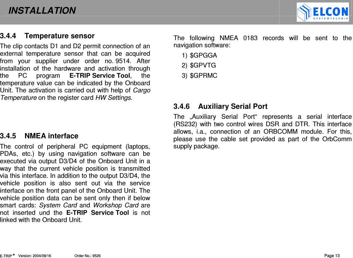 INSTALLATION   E-TRIP &reg;      Version: 2004/08/16                       Order No.: 9526  Page 13 3.4.4  Temperature sensor The clip contacts D1 and D2 permit connection of an external  temperature  sensor  that  can  be  acquired from  your  supplier  under  order  no. 9514.  After installation  of  the  hardware  and  activation  through the  PC  program  E-TRIP Service Tool,  the temperature value can be indicated by the Onboard Unit. The activation is carried out with help of Cargo Temperature on the register card HW Settings.    3.4.5  NMEA interface The  control  of  peripheral  PC  equipment  (laptops, PDAs,  etc.)  by  using  navigation  software  can  be executed via output D3/D4 of the Onboard Unit in a way  that  the  current  vehicle  position  is  transmitted via this interface. In addition to the output D3/D4, the vehicle  position  is  also  sent  out  via  the  service interface on the front panel of the Onboard Unit. The vehicle position data can be sent only then if below smart cards:  System  Card and Workshop  Card are not  inserted  und  the  E-TRIP  Service Tool  is  not linked with the Onboard Unit.  The  following  NMEA  0183  records  will  be  sent  to  the navigation software: 1) $GPGGA 2) $GPVTG 3) $GPRMC   3.4.6  Auxiliary Serial Port The  &bdquo;Auxiliary  Serial  Port&ldquo;  represents  a  serial  interface (RS232) with two control wires DSR and DTR. This interface allows,  i.a.,  connection  of  an  ORBCOMM  module.  For  this, please  use  the  cable  set  provided  as  part  of  the  OrbComm supply package.   