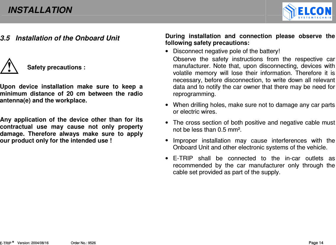 INSTALLATION   E-TRIP &reg;      Version: 2004/08/16                       Order No.: 9526  Page 14 3.5  Installation of the Onboard Unit   Safety precautions :  Upon  device  installation  make  sure  to  keep  a  minimum  distance  of  20  cm  between  the  radio antenna(e) and the workplace.  Any  application  of  the  device  other  than  for  its contractual  use  may  cause  not  only  property damage.  Therefore  always  make  sure  to  apply our product only for the intended use ! During  installation  and  connection  please  observe  the following safety precautions: &bull;  Disconnect negative pole of the battery! Observe  the  safety  instructions  from  the  respective  car manufacturer. Note that,  upon disconnecting, devices with volatile  memory  will  lose  their  information.  Therefore  it  is necessary, before disconnection, to write down all relevant data and to notify the car owner that there may be need for reprogramming. &bull;  When drilling holes, make sure not to damage any car parts or electric wires. &bull;  The cross section of both positive and negative cable must not be less than 0.5 mm&sup2;. &bull;  Improper  installation  may  cause  interferences  with  the Onboard Unit and other electronic systems of the vehicle. &bull;  E-TRIP  shall  be  connected  to  the  in-car  outlets  as recommended  by  the  car  manufacturer  only  through  the cable set provided as part of the supply.    