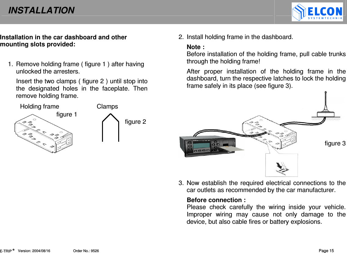 INSTALLATION   E-TRIP &reg;      Version: 2004/08/16                       Order No.: 9526  Page 15 Installation in the car dashboard and other mounting slots provided:  1.  Remove holding frame ( figure 1 ) after having unlocked the arresters. Insert the two clamps ( figure 2 ) until stop into the  designated  holes  in  the  faceplate.  Then remove holding frame. Holding frame  Clamps figure 1   figure 2   2.  Install holding frame in the dashboard.  Note :  Before installation of the holding frame, pull cable trunks through the holding frame! After  proper  installation  of  the  holding  frame  in  the dashboard, turn the respective latches to lock the holding frame safely in its place (see figure 3).      figure 3    3.  Now establish the required electrical connections to the car outlets as recommended by the car manufacturer. Before connection : Please  check  carefully  the  wiring  inside  your  vehicle. Improper  wiring  may  cause  not  only  damage  to  the device, but also cable fires or battery explosions. 