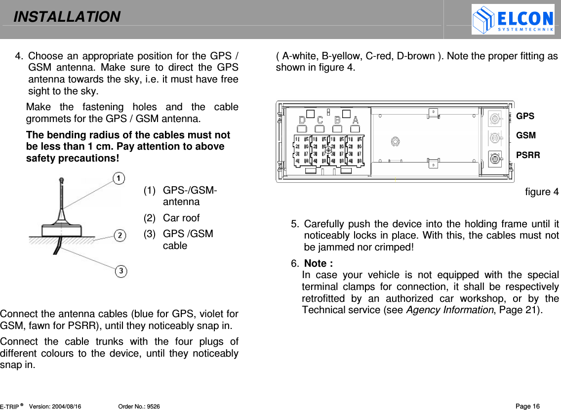 INSTALLATION   E-TRIP &reg;      Version: 2004/08/16                       Order No.: 9526  Page 16 4.  Choose an appropriate position for the GPS / GSM  antenna.  Make  sure  to  direct  the  GPS antenna towards the sky, i.e. it must have free sight to the sky. Make  the  fastening  holes  and  the  cable grommets for the GPS / GSM antenna. The bending radius of the cables must not be less than 1 cm. Pay attention to above safety precautions!  (1)  GPS-/GSM-antenna (2)  Car roof (3)  GPS /GSM cable    Connect the antenna cables (blue for GPS, violet for GSM, fawn for PSRR), until they noticeably snap in. Connect  the  cable  trunks  with  the  four  plugs  of different  colours  to  the  device,  until they noticeably snap in.  ( A-white, B-yellow, C-red, D-brown ). Note the proper fitting as shown in figure 4.     figure 4  5.  Carefully push the device into the holding frame until it noticeably locks in place. With this, the cables must not be jammed nor crimped!  6.  Note :  In  case  your  vehicle  is  not  equipped  with  the  special  terminal  clamps  for  connection,  it  shall  be  respectively retrofitted  by  an  authorized  car  workshop,  or  by  the Technical service (see Agency Information, Page 21). GPS GSM PSRR 