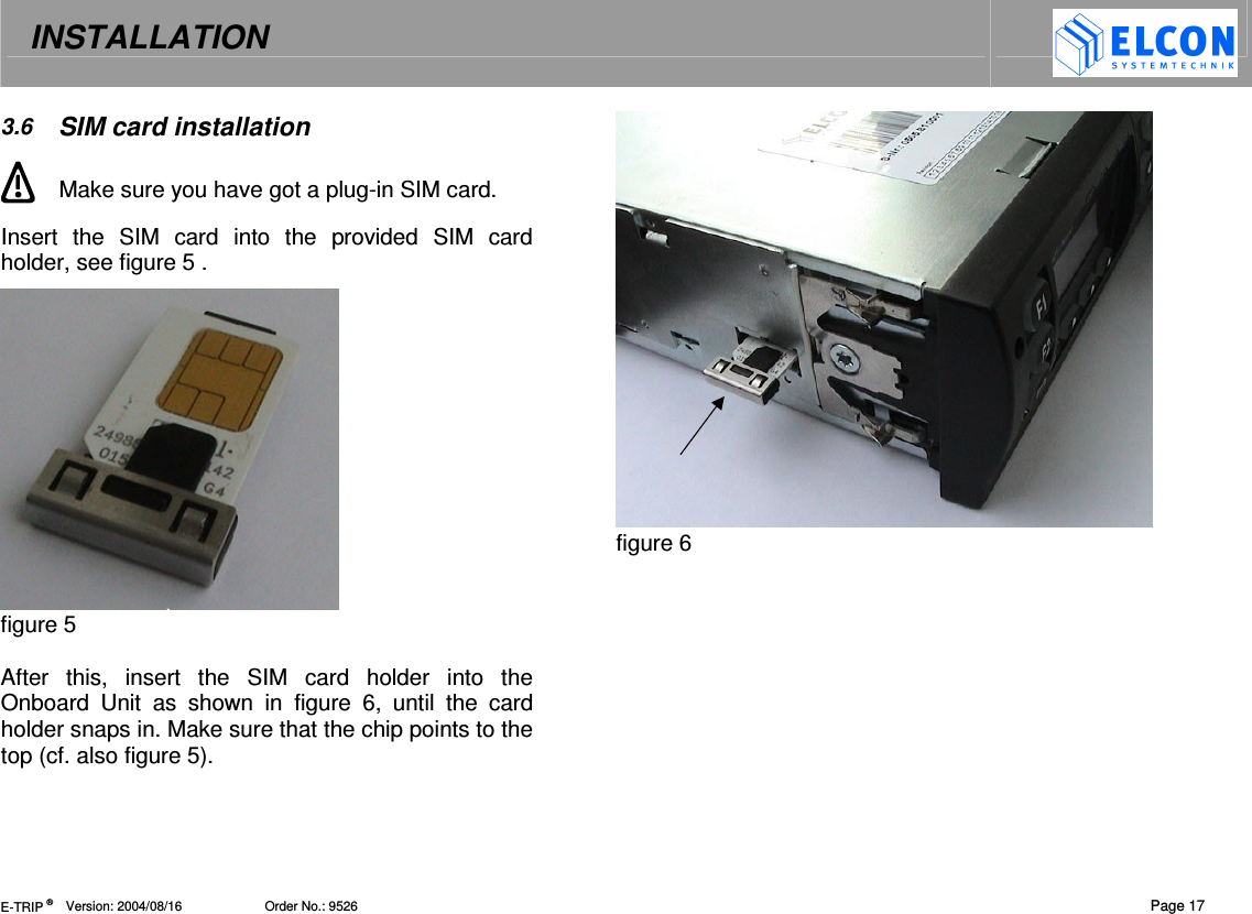 INSTALLATION   E-TRIP &reg;      Version: 2004/08/16                       Order No.: 9526  Page 17 3.6  SIM card installation  Make sure you have got a plug-in SIM card. Insert  the  SIM  card  into  the  provided  SIM  card holder, see figure 5 .   figure 5  After  this,  insert  the  SIM  card  holder  into  the Onboard  Unit  as  shown  in  figure  6,  until  the  card holder snaps in. Make sure that the chip points to the top (cf. also figure 5).  figure 6   
