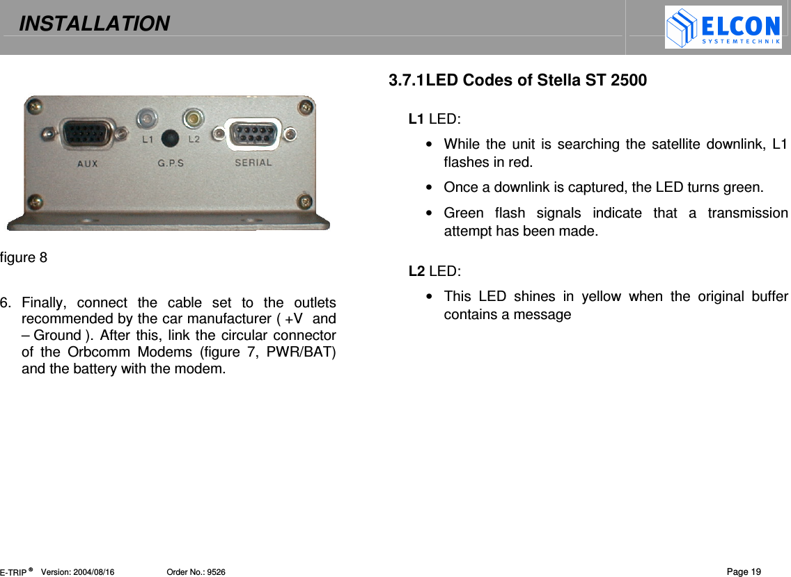 INSTALLATION   E-TRIP &reg;      Version: 2004/08/16                       Order No.: 9526  Page 19   figure 8  6.  Finally,  connect  the  cable  set  to  the  outlets recommended by the car manufacturer ( +V  and &ndash; Ground ). After this, link the circular connector of  the  Orbcomm  Modems  (figure  7,  PWR/BAT) and the battery with the modem.    3.7.1 LED Codes of Stella ST 2500  L1 LED: &bull;  While  the  unit is searching the satellite downlink, L1 flashes in red. &bull;  Once a downlink is captured, the LED turns green. &bull;  Green  flash  signals  indicate  that  a  transmission attempt has been made.   L2 LED:  &bull;  This  LED  shines  in  yellow  when  the  original  buffer contains a message   