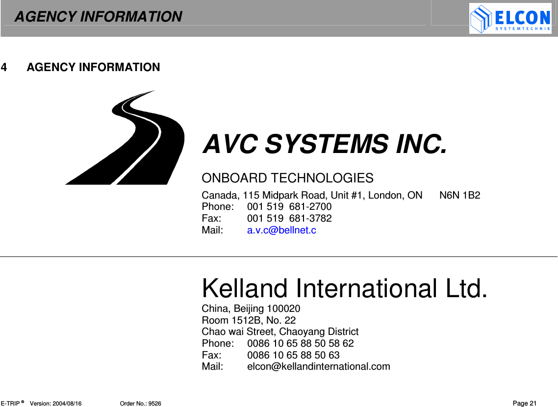 AGENCY INFORMATION   E-TRIP &reg;      Version: 2004/08/16                        Order No.: 9526   Page 21 4  AGENCY INFORMATION     AVC SYSTEMS INC.  ONBOARD TECHNOLOGIES Canada, 115 Midpark Road, Unit #1, London, ON      N6N 1B2 Phone:  001 519  681-2700 Fax:  001 519  681-3782 Mail:  a.v.c@bellnet.c   Kelland International Ltd. China, Beijing 100020 Room 1512B, No. 22  Chao wai Street, Chaoyang District  Phone:  0086 10 65 88 50 58 62 Fax:  0086 10 65 88 50 63 Mail:  elcon@kellandinternational.com 