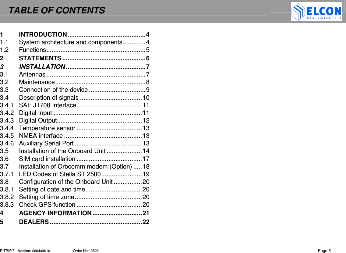 TABLE OF CONTENTS    E-TRIP &reg;      Version: 2004/08/16                       Order No.: 9526  Page 3 1 INTRODUCTION............................................4 1.1 System architecture and components.............4 1.2 Functions........................................................5 2 STATEMENTS...............................................6 3 INSTALLATION .............................................7 3.1 Antennas........................................................7 3.2 Maintenance...................................................8 3.3 Connection of the device ................................9 3.4 Description of signals ...................................10 3.4.1 SAE J1708 Interface.....................................11 3.4.2 Digital Input ..................................................11 3.4.3 Digital Output................................................12 3.4.4 Temperature sensor .....................................13 3.4.5 NMEA interface ............................................13 3.4.6 Auxiliary Serial Port ......................................13 3.5 Installation of the Onboard Unit ....................14 3.6 SIM card installation .....................................17 3.7 Installation of Orbcomm modem (Option) .....18 3.7.1 LED Codes of Stella ST 2500.......................19 3.8 Configuration of the Onboard Unit ................20 3.8.1 Setting of date and time................................20 3.8.2 Setting of time zone......................................20 3.8.3 Check GPS function .....................................20 4 AGENCY INFORMATION............................21 5 DEALERS ....................................................22  