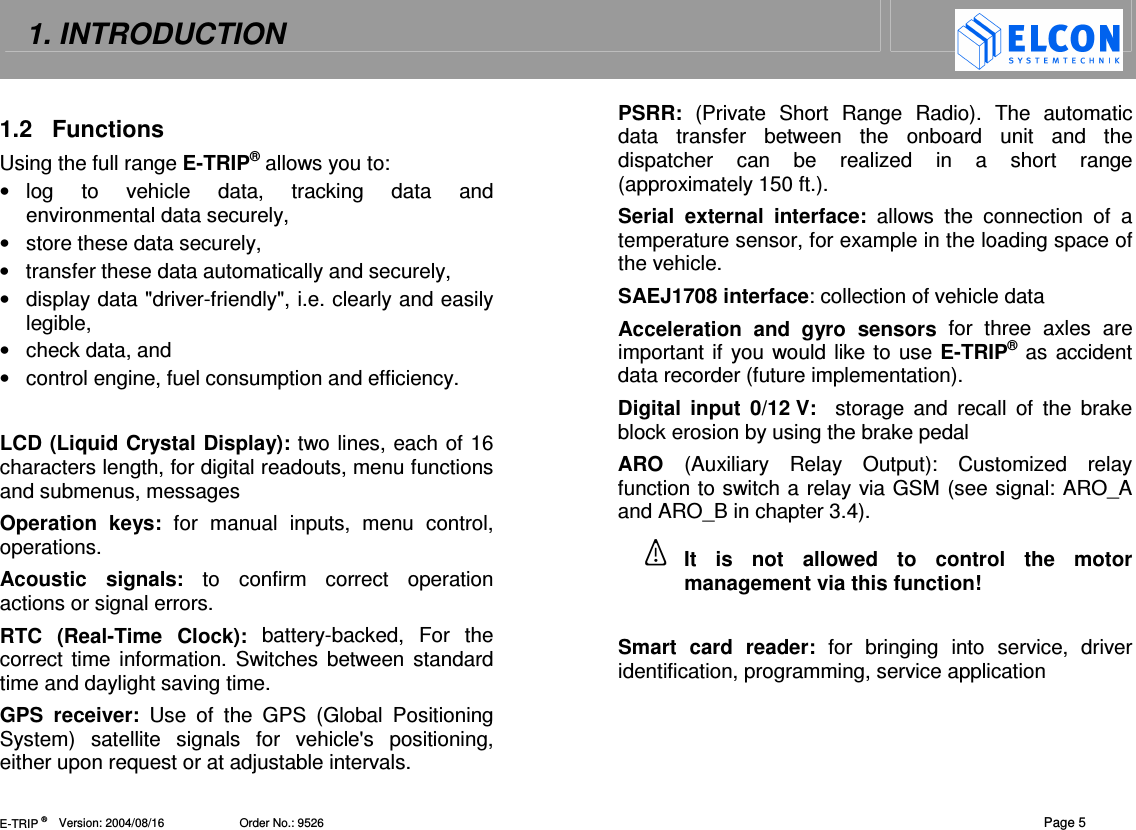 1. INTRODUCTION   E-TRIP &reg;      Version: 2004/08/16                       Order No.: 9526  Page 5 1.2  Functions Using the full range E-TRIP&reg; allows you to: &bull;  log  to  vehicle  data,  tracking  data  and environmental data securely, &bull;  store these data securely, &bull;  transfer these data automatically and securely,  &bull;  display data "driver-friendly", i.e. clearly and easily legible, &bull;  check data, and &bull;  control engine, fuel consumption and efficiency.  LCD (Liquid Crystal Display): two lines, each of 16 characters length, for digital readouts, menu functions and submenus, messages Operation  keys:  for  manual  inputs,  menu  control, operations. Acoustic  signals:  to  confirm  correct  operation actions or signal errors. RTC  (Real-Time  Clock):  battery-backed, For  the correct time information. Switches  between standard time and daylight saving time. GPS  receiver:  Use  of  the  GPS  (Global  Positioning System)  satellite  signals  for  vehicle's  positioning, either upon request or at adjustable intervals.  PSRR:  (Private  Short  Range  Radio).  The  automatic data  transfer  between  the  onboard  unit  and  the dispatcher  can  be  realized  in  a  short  range (approximately 150 ft.). Serial  external  interface:  allows  the  connection  of  a temperature sensor, for example in the loading space of the vehicle. SAEJ1708 interface: collection of vehicle data  Acceleration  and  gyro  sensors  for  three  axles  are important if you would like to use E-TRIP&reg; as accident data recorder (future implementation). Digital  input  0/12 V:    storage  and  recall  of  the  brake block erosion by using the brake pedal ARO  (Auxiliary  Relay  Output):  Customized  relay function to switch a relay via GSM (see signal: ARO_A and ARO_B in chapter 3.4). It  is  not  allowed  to  control  the  motor management via this function!  Smart  card  reader:  for  bringing  into  service,  driver identification, programming, service application  