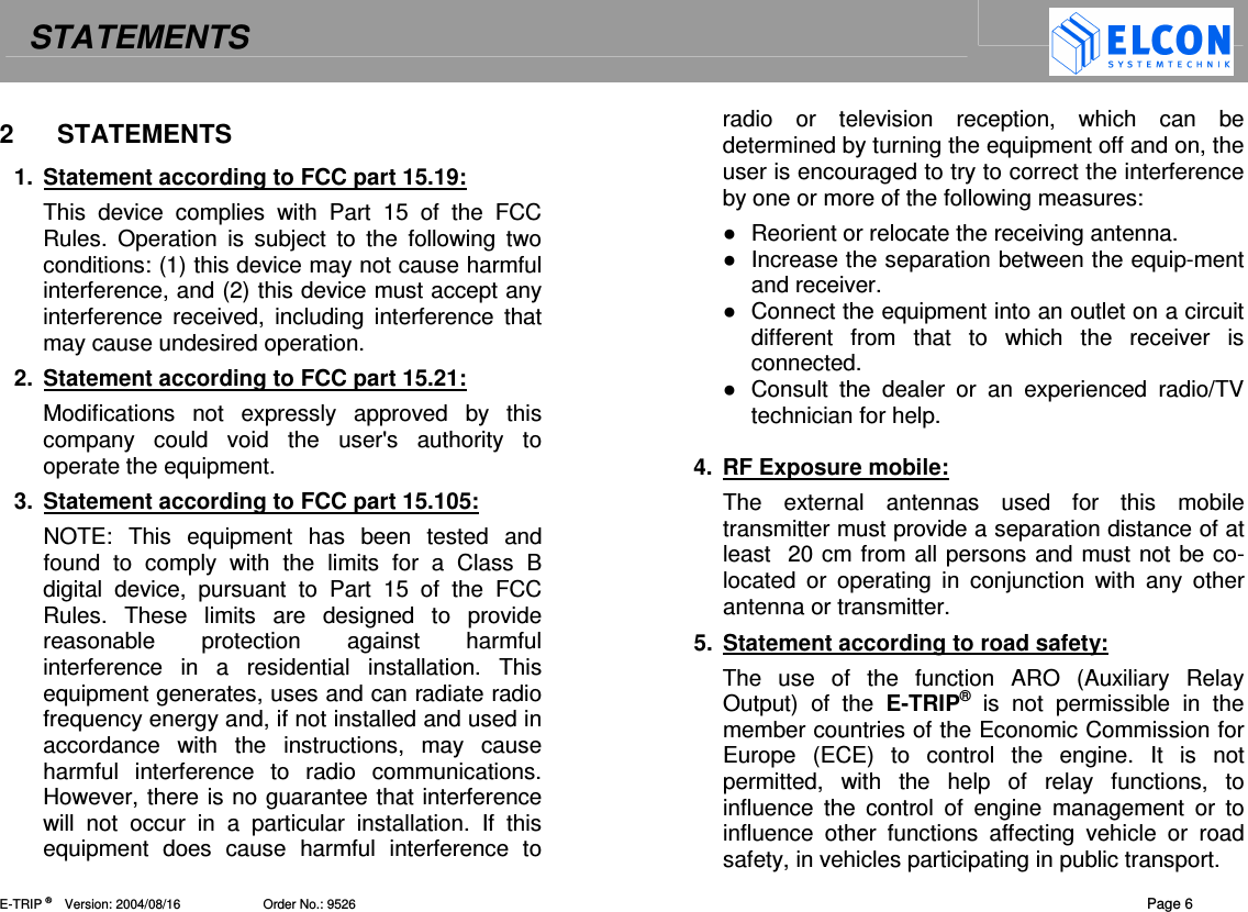 STATEMENTS    E-TRIP &reg;      Version: 2004/08/16                       Order No.: 9526  Page 6 2  STATEMENTS  1.  Statement according to FCC part 15.19:  This  device  complies  with  Part  15  of  the  FCC Rules.  Operation  is  subject  to  the  following  two conditions: (1) this device may not cause harmful interference, and (2) this device must accept any interference  received,  including interference  that may cause undesired operation. 2.  Statement according to FCC part 15.21:  Modifications  not  expressly  approved  by  this company  could  void  the  user's  authority  to operate the equipment.  3.  Statement according to FCC part 15.105:  NOTE:  This  equipment  has  been  tested  and found  to  comply  with  the  limits  for  a  Class  B digital  device,  pursuant  to  Part  15  of  the  FCC Rules.  These  limits  are  designed  to  provide reasonable  protection  against  harmful interference  in  a  residential  installation.  This equipment generates, uses and can radiate radio frequency energy and, if not installed and used in accordance  with  the  instructions,  may  cause harmful  interference  to  radio  communications. However, there is no guarantee that interference will  not  occur  in  a  particular  installation.  If  this equipment  does  cause  harmful  interference  to radio  or  television  reception,  which  can  be determined by turning the equipment off and on, the user is encouraged to try to correct the interference by one or more of the following measures:    Reorient or relocate the receiving antenna.   Increase the separation between the equip-ment and receiver.   Connect the equipment into an outlet on a circuit different  from  that  to  which  the  receiver  is connected.   Consult  the  dealer  or  an  experienced  radio/TV technician for help.   4.  RF Exposure mobile:  The  external  antennas  used  for  this  mobile transmitter must provide a separation distance of at least  20 cm from all persons and must not be co-located  or  operating  in  conjunction  with  any  other antenna or transmitter.  5.  Statement according to road safety:  The  use  of  the  function  ARO  (Auxiliary  Relay Output)  of  the  E-TRIP&reg;  is  not  permissible  in  the member countries of the Economic Commission for Europe  (ECE)  to  control  the  engine.  It  is  not permitted,  with  the  help  of  relay  functions,  to influence  the  control  of  engine  management  or  to influence  other  functions  affecting  vehicle  or  road safety, in vehicles participating in public transport. 