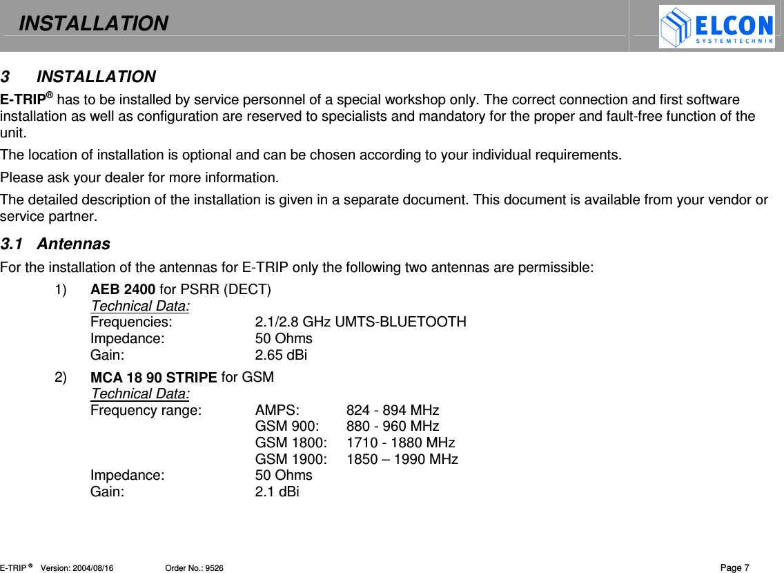 INSTALLATION   E-TRIP &reg;      Version: 2004/08/16                       Order No.: 9526  Page 7 3  INSTALLATION E-TRIP&reg; has to be installed by service personnel of a special workshop only. The correct connection and first software installation as well as configuration are reserved to specialists and mandatory for the proper and fault-free function of the unit. The location of installation is optional and can be chosen according to your individual requirements. Please ask your dealer for more information. The detailed description of the installation is given in a separate document. This document is available from your vendor or service partner. 3.1  Antennas  For the installation of the antennas for E-TRIP only the following two antennas are permissible: 1)  AEB 2400 for PSRR (DECT)  Technical Data: Frequencies:   2.1/2.8 GHz UMTS-BLUETOOTH Impedance:  50 Ohms Gain:  2.65 dBi 2)  MCA 18 90 STRIPE for GSM Technical Data: Frequency range:   AMPS:   824 - 894 MHz   GSM 900:   880 - 960 MHz   GSM 1800:   1710 - 1880 MHz   GSM 1900:  1850 &ndash; 1990 MHz  Impedance:  50 Ohms Gain:  2.1 dBi 