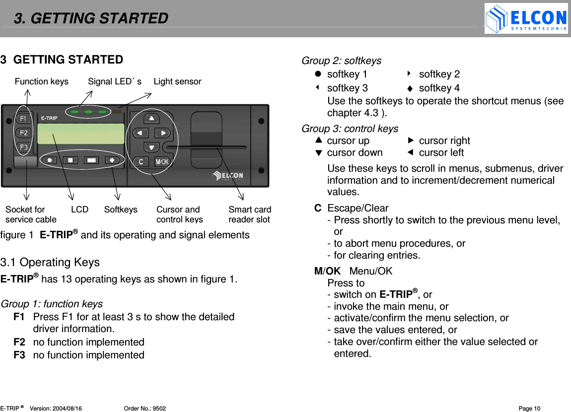 3. GETTING STARTED    E-TRIP &reg;      Version: 2004/08/16                          Order No.: 9502  Page 10 3  GETTING STARTED           figure 1  E-TRIP&reg; and its operating and signal elements  3.1 Operating Keys E-TRIP&reg; has 13 operating keys as shown in figure 1.  Group 1: function keys F1  Press F1 for at least 3 s to show the detailed driver information. F2  no function implemented F3  no function implemented Group 2: softkeys   softkey 1    softkey 2   softkey 3  &diams;&diams;&diams;&diams;  softkey 4 Use the softkeys to operate the shortcut menus (see chapter 4.3 ). Group 3: control keys  cursor up   cursor right  cursor down   cursor left Use these keys to scroll in menus, submenus, driver information and to increment/decrement numerical values.  C  Escape/Clear - Press shortly to switch to the previous menu level, or  - to abort menu procedures, or  - for clearing entries. M/OK   Menu/OK Press to - switch on E-TRIP&reg;, or - invoke the main menu, or - activate/confirm the menu selection, or - save the values entered, or - take over/confirm either the value selected or entered.  Function keys        Signal LED&acute; s     Light sensor Socket for  LCD  Softkeys  Cursor and  Smart card service cable   control keys reader slot 