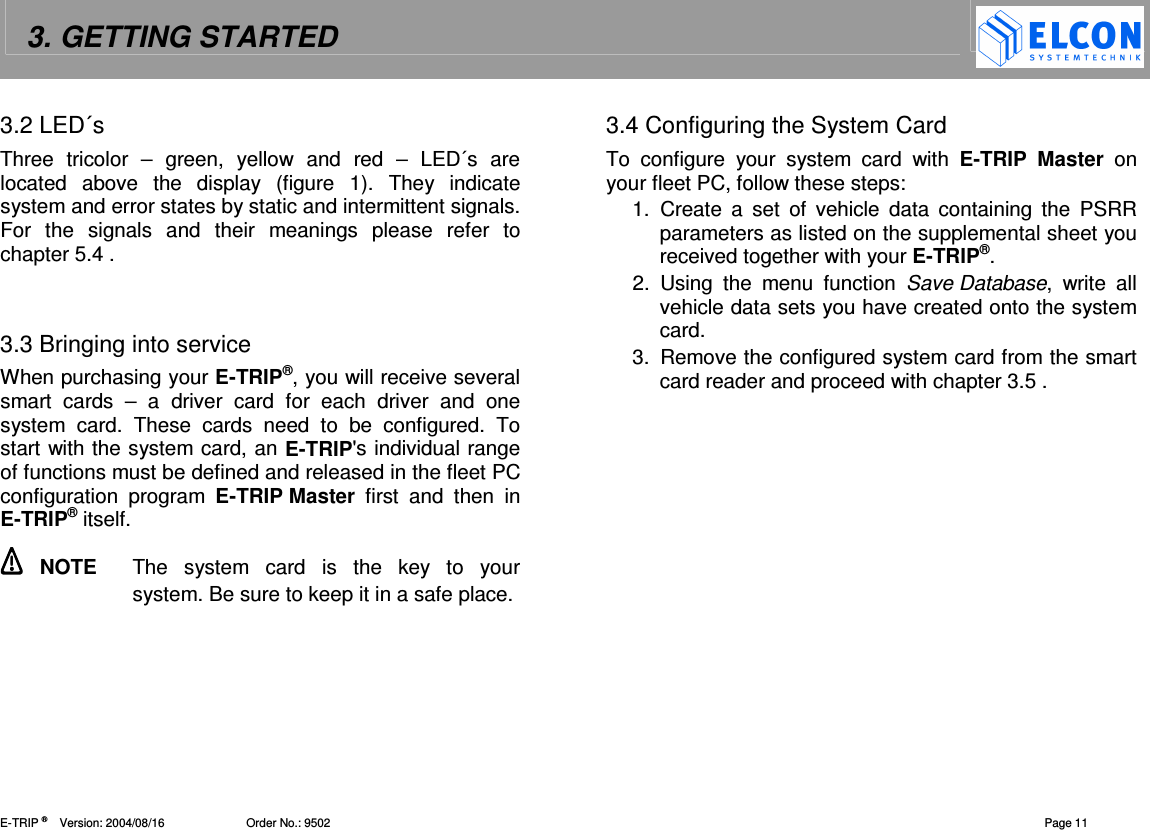 3. GETTING STARTED    E-TRIP &reg;      Version: 2004/08/16                         Order No.: 9502  Page 11 3.2 LED&acute;s Three  tricolor  &ndash;  green,  yellow  and  red  &ndash;  LED&acute;s  are located  above  the  display  (figure  1).  They  indicate system and error states by static and intermittent signals. For  the  signals  and  their  meanings  please  refer  to chapter 5.4 .   3.3 Bringing into service When purchasing your E-TRIP&reg;, you will receive several smart  cards  &ndash;  a  driver  card  for  each  driver  and  one system  card.  These  cards  need  to  be  configured.  To start with the system card, an E-TRIP's individual range of functions must be defined and released in the fleet PC configuration  program  E-TRIP Master  first  and  then  in E-TRIP&reg; itself.   NOTE  The  system  card  is  the  key  to  your system. Be sure to keep it in a safe place.   3.4 Configuring the System Card To  configure  your  system  card  with  E-TRIP Master  on your fleet PC, follow these steps: 1.  Create  a  set  of  vehicle  data  containing  the  PSRR parameters as listed on the supplemental sheet you received together with your E-TRIP&reg;. 2.  Using  the  menu  function  Save Database,  write  all vehicle data sets you have created onto the system card. 3.  Remove the configured system card from the smart card reader and proceed with chapter 3.5 .  