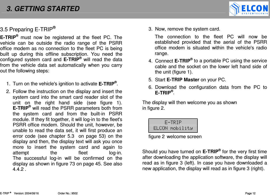 3. GETTING STARTED    E-TRIP &reg;      Version: 2004/08/16                         Order No.: 9502  Page 12 3.5 Preparing E-TRIP&reg; E-TRIP&reg;  must  now  be  registered  at  the  fleet  PC.  The vehicle  can  be  outside  the  radio  range  of  the  PSRR office modem as no connection to the fleet PC is being built  up  during  this  offline  subscription.  You  need  the configured system card and E-TRIP&reg; will  read the data from the  vehicle data  set  automatically  when you carry out the following steps:  1.  Turn on the vehicle's ignition to activate E-TRIP&reg;. 2.  Follow the instruction on the display and insert the system card into the smart card reader slot of the unit  on  the  right  hand  side  (see  figure  1). E-TRIP&reg; will read the PSRR parameters both from the  system  card  and  from  the  built-in  PSRR module. If they fit together, it will log-in to the fleet's PSRR office modem. Should the unit, however, be unable to read the data set, it will first produce an error  code  (see  chapter  5.3   on  page 53)  on  the display and then, the display text will ask you once more  to  insert  the  system  card  and  again  to attempt  the  fleet  log-in. The  successful  log-in  will  be  confirmed  on  the display as shown in figure 73 on page 45. See also 4.4.2 . 3.  Now, remove the system card. The  connection  to  the  fleet  PC  will  now  be established  provided  that  the  aerial  of  the  PSRR office  modem  is  situated  within  the  vehicle's  radio range. 4.  Connect E-TRIP&reg; to a portable PC using the service cable and the socket on the lower left hand side of the unit (figure 1). 5.  Start E-TRIP Master on your PC. 6.  Download  the  configuration  data  from  the  PC  to E-TRIP&reg;. The display will then welcome you as shown  in figure 2.  figure 2  welcome screen  Should you have turned on E-TRIP&reg; for the very first time after downloading the application software, the display will read as in figure 3 (left). In case you have downloaded a new application, the display will read as in figure 3 (right). 